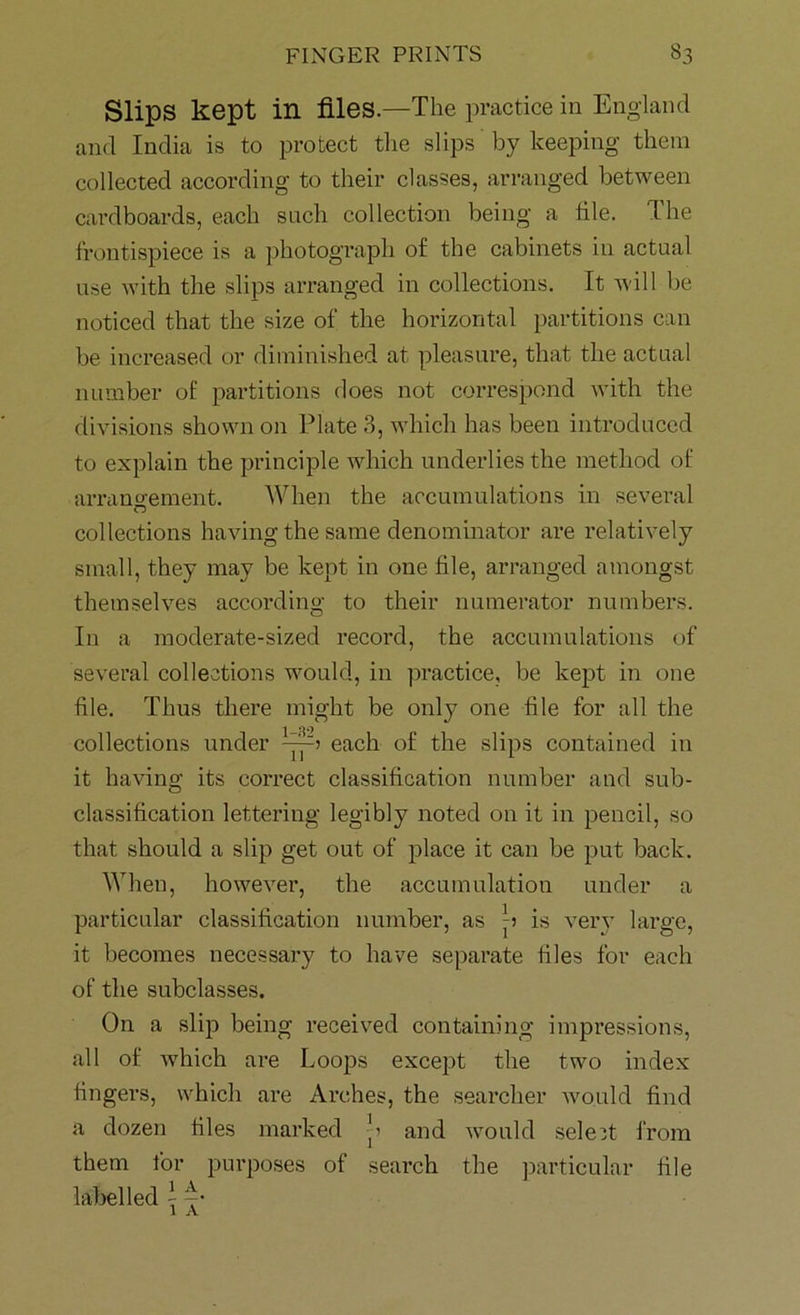 Slips kept in files.—The practice in England and India is to protect the slips by keeping them collected according to their classes, arranged between cardboards, each such collection being a file. The frontispiece is a photograph of the cabinets in actual use with the slips arranged in collections. It will be noticed that the size of the horizontal partitions can be increased or diminished at pleasure, that the actual number of partitions does not correspond with the divisions shown on Plate 3, which has been introduced to explain the principle which underlies the method of arrangement. When the accumulations in several collections having the same denominator are relatively small, they may be kept in one file, arranged amongst themselves according to their numerator numbers. In a moderate-sized record, the accumulations of several collections would, in practice, be kept in one file. Thus there might be only one file for all the collections under each of the slips contained in it having its correct classification number and sub- classification lettering legibly noted on it in pencil, so that should a slip get out of place it can be put back. When, however, the accumulation under a particular classification number, as p is very large, it becomes necessary to have separate files for each of the subclasses. On a slip being receive! containing impressions, all of which are Loops except the two index fingers, which are Arches, the searcher would find a dozen files marked p and would select from them for purposes of search the particular file labelled - -•