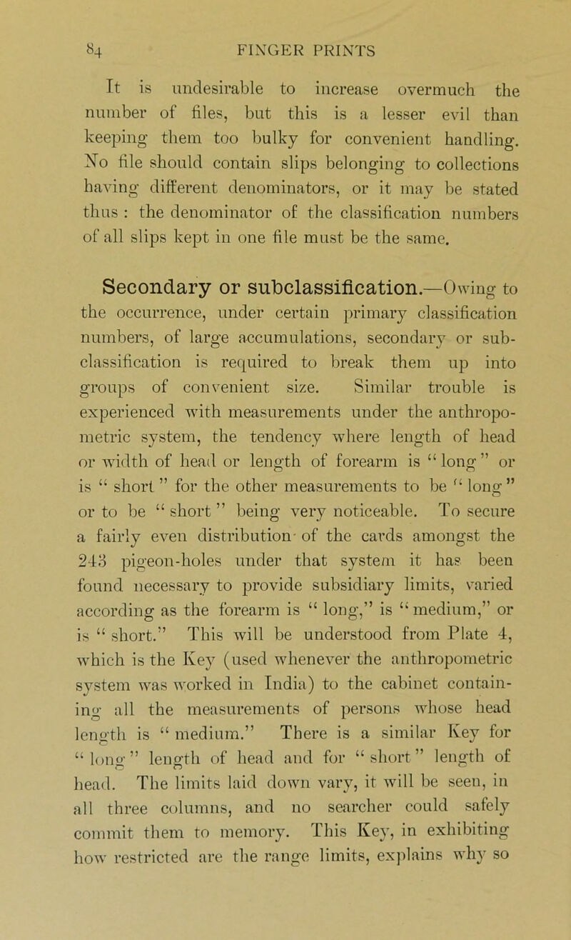 It is undesirable to increase overmuch the number of files, but this is a lesser evil than keeping them too bulky for convenient handling. No file should contain slips belonging to collections having different denominators, or it may be stated thus : the denominator of the classification numbers of all slips kept in one file must be the same. Secondary or subclassification.—Owing to the occurrence, under certain primary classification numbers, of large accumulations, secondary or sub- classification is required to break them up into groups of convenient size. Similar trouble is experienced with measurements under the anthropo- metric system, the tendency where length of head or width of head or length of forearm is “long” or is “ short ” for the other measurements to be “ long ” or to be “ short ” being very noticeable. To secure a fairly even distribution- of the cards amongst the 24o pigeon-holes under that system it ha? been found necessary to provide subsidiary limits, varied according as the forearm is “ long,” is “medium,” or is “ short.” This will be understood from Plate 4, which is the Key (used whenever the anthropometric system was worked in India) to the cabinet contain- ing all the measurements of persons whose head length is “ medium.” There is a similar Key for “ lono- ” length of head and for “short” length of head. The limits laid down vary, it will be seen, in all three columns, and no searcher could safely commit them to memory. This Key, in exhibiting how restricted are the range limits, explains why so