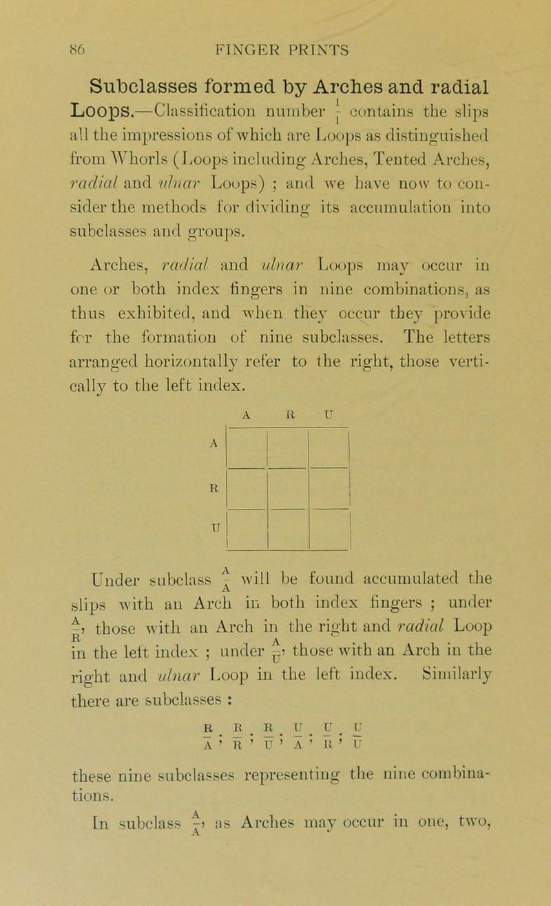 Subclasses formed by Arches and radial Loops.—Classification number - contains the slips all the impressions of which are Loops as distinguished from Whorls (Loops including Arches, Tented Arches, radial and ulnar Loops) ; and we have now to con- sider the methods for dividing its accumulation into subclasses and groups. Arches, radial and ulnar Loops may occur in one or both index fingers in nine combinations, as thus exhibited, and when they occur they provide for the formation of nine subclasses. The letters arranged horizontally refer to the right, those verti- cally to the left index. A R u Under subclass f will be found accumulated the slips with an Arch in both index lingers ; under those with an Arch in the right and radial Loop R ^ in the left index ; under ^ those with an Arch in the right and ulnar Loop in the left index. Similarly there are subclasses : R R _ R _ U # U . U A ’ R ’ U ’ A ’ R ’ u these nine subclasses representing the nine combina- tions. In subclass as Arches may occur in one, two, A tt U