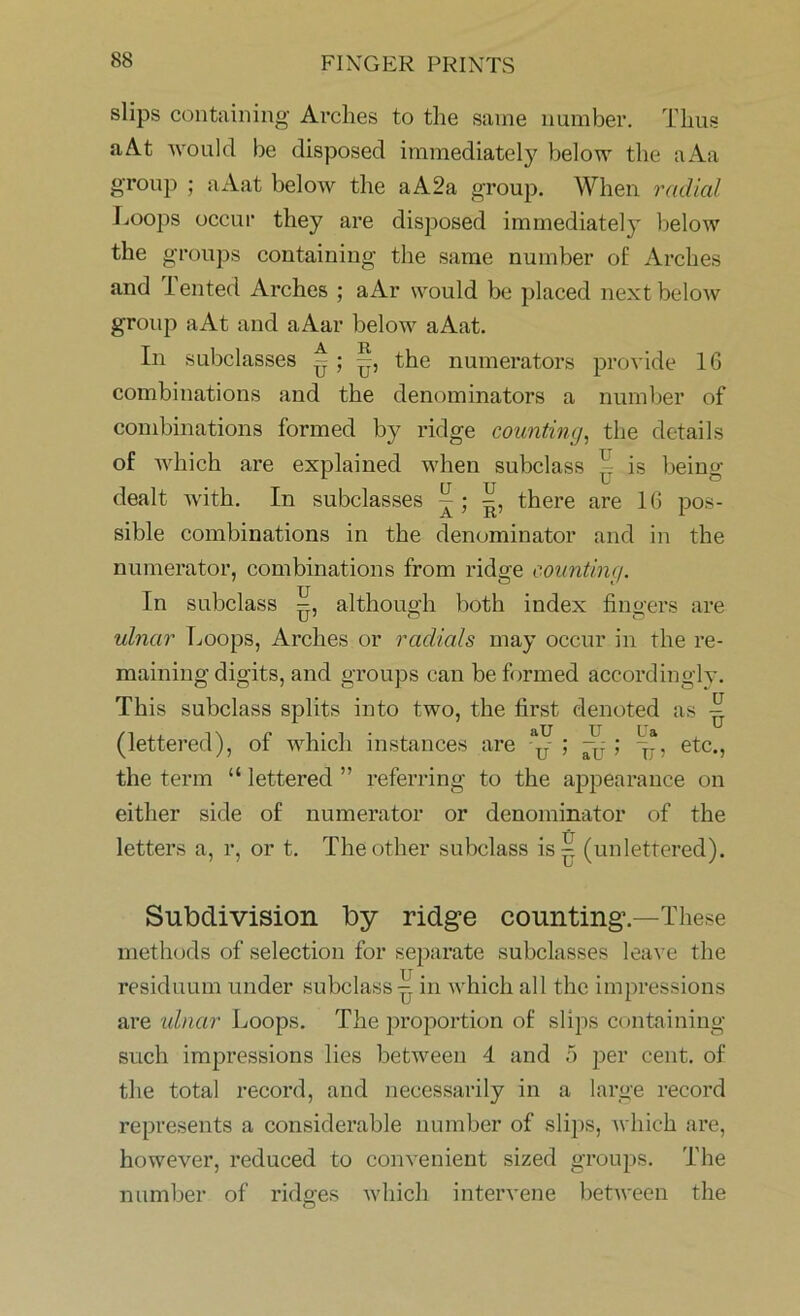slips containing Arches to the same number. Thus aAt would be disposed immediately below the aAa group ; aAat beloAv the a A 2a group. When radial Loops occur they are disposed immediately below the groups containing the same number of Arches and Tented Arches ; a Ar would be placed next below group aAt and aAar below aAat. In subclasses -; -, the numerators provide 16 combinations and the denominators a number of combinations formed by ridge counting, the details of which are explained when subclass ^ is being- dealt with. In subclasses ^ there are 16 pos- sible combinations in the denominator and in the numerator, combinations from ridge counting. In subclass although both index fingers are ulnar Loops, Arches or radials may occur in the re- maining digits, and groups can be formed accordingly. This subclass splits into two, the first denoted as (lettered), of which instances are etc., the term “ lettered ” referring to the appearance on either side of numerator or denominator of the letters a, r, or t. The other subclass is - (unlettered). Subdivision by ridge counting.—These methods of selection for separate subclasses leave the residuum under subclass - in which all the impressions are ulnar Loops. The proportion of slips containing such impressions lies between 4 and 5 per cent, of the total record, and necessarily in a large record represents a considerable number of slips, which are, however, reduced to convenient sized groups. The number of ridges which intervene between the