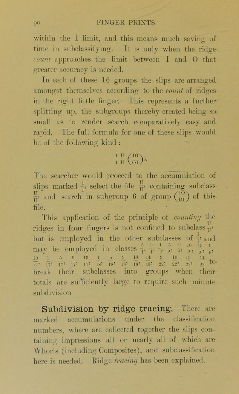 within the I limit, and this means much saving of time in subclassifying. It is only when the ridge count approaches the limit between I and 0 that greater accuracy is needed. In each of these 16 groups the slips are arranged amongst themselves according to the count of ridges in the right little finger. This represents a further splitting up, the subgroups thereby created being sc- small as to render search comparatively easy and rapid. The full formula for one of these slips would be of the following kind : 1 u 1 u The searcher would proceed to the accumulation of slips marked -h select the file containing subclass pi and search in subgroup 6 of group (yq) of this file. This application of the principle of counting the rido-es in four fingers is not confined to subclass T7? but is employed in the other subclasses of p and may be employed in classes -p j, -2, 2, 2°, b, j!, io 9_ ij) ± •') o_ in u » io in u IT’ 17’ 17’ 17’ 17’ 18’ 18’ 18’ 18’ 18’ 22’ 22’ 22’ 22 t0‘ break their subclasses into groups when their totals are sufficiently large to require such minute- subdivision Subdivision by ridge tracing .—There are marked accumulations under the classification numbers, where are collected together the slips con- taining impressions all or nearly all of which are- Whorls (including Composites), and subclassification here is needed. Ridge tracing has been explained.