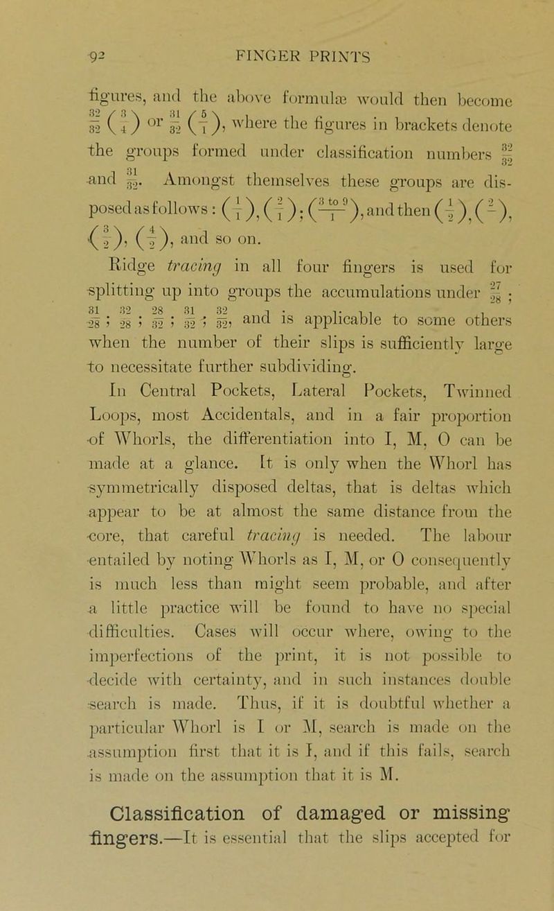 figures, and the above formula? would then become Si (4) or gj (t)> w^ere the figures in brackets denote the groups formed under classification numbers | and Amongst themselves these groups are dis- posed as follows : (t ), (I) i (~r)’and then G ), ( ~)> and s° °n- Ridge tracing in all four fingers is used for •splitting up into groups the accumulations under ^ • Jg ; Is > if ! si 1 and applicable to some others when the number of their slips is sufficiently large to necessitate further subdividing:. In Central Pockets, Lateral Pockets, Twinned Loops, most Accidentals, and in a fair proportion •of Whorls, the differentiation into I, M, 0 can be made at a glance. It is only when the Whorl has ■symmetrically disposed deltas, that is deltas which appear to be at almost the same distance from the ■core, that careful tracing is needed. The labour •entailed by noting Whorls as I, M, or 0 consequently is much less than might seem probable, and after a little practice will be found to have no special difficulties. Cases will occur where, owing to the imperfections of the print, it is not possible to decide with certainty, and in such instances double search is made. Thus, if it is doubtful whether a particular Whorl is I or M, search is made on the assumption first that it is I, and if this fails, search is made on the assumption that it is M. Classification of damaged or missing fingers.—It is essential that the slips accepted for