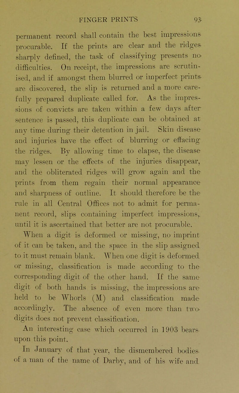 permanent record shall contain the best impressions procurable. If the prints are clear and the ridges sharply defined, the task of classifying presents no- difficulties. On receipt, the impressions are scrutin- ised, and if amongst them blurred or imperfect prints are discovered, the slip is returned and a more care- fully prepared duplicate called for. As the impres- sions of convicts are taken within a few days after sentence is passed, this duplicate can be obtained at any time during their detention in jail. Skin disease and injuries have the effect of blurring or effacing the ridges. By allowing time to elapse, the disease may lessen or the effects of the injuries disappear, and the obliterated ridges will grow again and the prints from them regain their normal appearance and sharpness of outline. It should therefore be the- rule in all Central Offices not to admit for perma- nent record, slips containing imperfect impressions,, until it is ascertained that better are not procurable. When a digit is deformed or missing, no imprint of it can be taken, and the space in the slip assigned to it must remain blank. When one digit is deformed or missing, classification is made according to the corresponding digit of the other hand. If the same- digit of both hands is missing, the impressions are- held to be Whorls (M) and classification made accordingly. The absence of even more than two- digits does not prevent classification. An interesting case which occurred in 1903 bears upon this point. In January of that year, the dismembered bodies of a man of the name of Darby, and of his wife and
