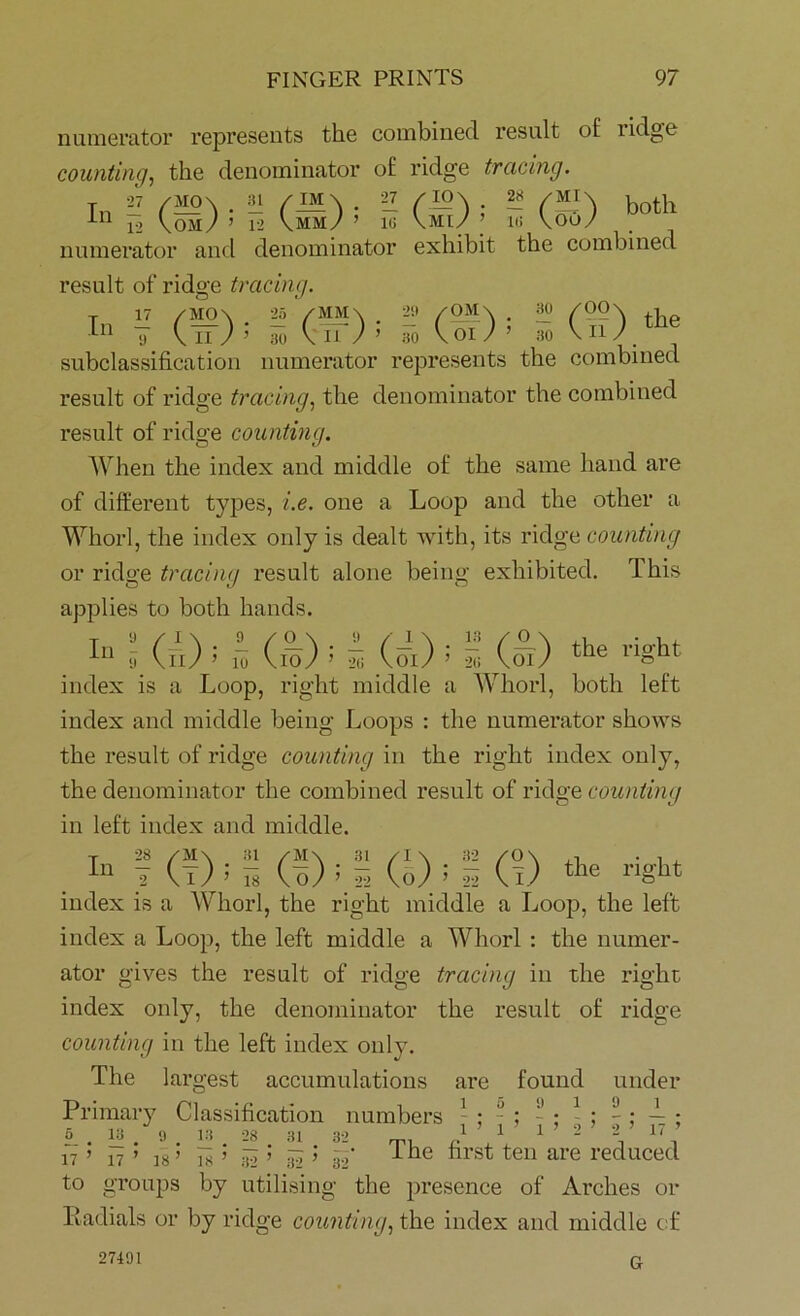 numerator represents the combined result of i idg'o counting, the denominator of ridge tracing. t 27 /mo\ • il (both 12 Com/ ’ 12 Cmm/ ’ ig Cmi/ ’ i<: Cooy numerator and denominator exhibit the combined result of ridge tracing. T 17 /M0\ 2a ' /MM \ 29 /OM\ . 30 /00\ , In To CiT; ’ To CoJ’ 30 \njme subclassification numerator represents the combined result of ridge tracing, the denominator the combined result of ridge counting. When the index and middle of the same hand are of different types, i.e. one a Loop and the other a Whorl, the index only is dealt with, its ridge counting or ridge tracing result alone being exhibited. This applies to both hands. In»- (n) i b (&); s (&); s Qd the r«ht index is a Loop, right middle a Whorl, both left index and middle being Loops : the numerator shows the result of ridge counting in the right index only, the denominator the combined result of ridge counting in left index and middle. . ! (!) ^ (?) >5 Q; 1 (?) *** index is a Whorl, the right middle a Loop, the left index a Loop, the left middle a Whorl : the numer- ator gives the result of ridge tracing in the right index only, the denominator the result of ridge counting in the left index only. The largest accumulations are found under Primary Classification numbers - ; - : - ; 1 ; - : — ; L . I? . « . 13 . 28. 31 32 T, A 1 1 2 2 1‘ n ’ 17 ’ is’ i8 ’ ai ’ i? ’ 39' ^ne tirst ten are reduced to groups by utilising the presence of Arches or Eadials or by ridge counting, the index and middle of 27491 G