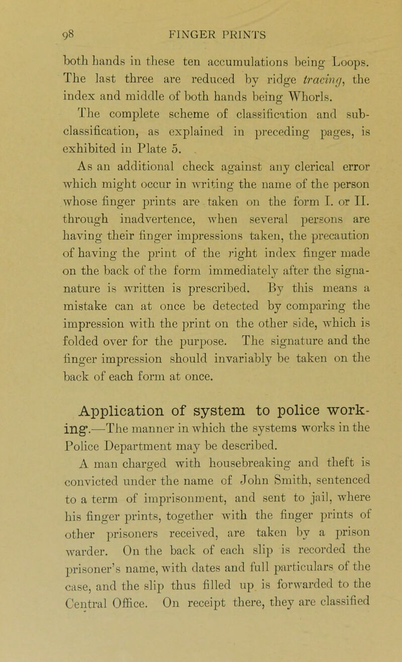 both hands in these ten accumulations being Loops. The last three are reduced by ridge tracing, the index and middle of both hands being Whorls. The complete scheme of classification and sub- classification, as explained in preceding pages, is exhibited in Plate 5. As an additional check against any clerical error which might occur in writing the name of the person whose finger prints are taken on the form I. or II. through inadvertence, when several persons are having their finger impressions taken, the precaution of having the print of the right index finger made on the back of the form immediately after the signa- nature is written is prescribed. By this means a mistake can at once be detected by comparing the impression with the print on the other side, which is folded over for the purpose. The signature and the finger impression should invariably be taken on the back of each form at once. Application of system to police work- ing*.-—The manner in which the systems works in the Police Department may be described. A man charged with housebreaking and theft is convicted under the name of John Smith, sentenced to a term of imprisonment, and sent to jail, where his finger prints, together with the finger prints of other prisoners received, are taken by a prison warder. On the back of each slip is recorded the prisoner’s name, with dates and full particulars of the case, and the slip thus filled up is forwarded to the Central Office. On receipt there, they are classified