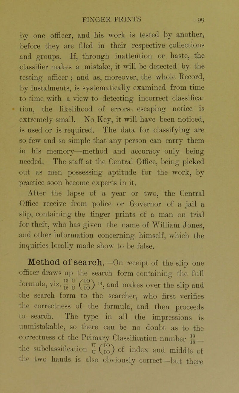 by one officer, and his work is tested by another, before they are filed in their respective collections and groups. If, through inattention or haste, the classifier makes a mistake, it will be detected by the testing officer ; and as, moreover, the whole Record, by instalments, is systematically examined from time to time with a view to detecting incorrect classifica- tion, the likelihood of errors escaping notice is extremely small. No Key, it will have been noticed, is used or is required. The data for classifying are so few and so simple that any person can carry them in his memory—method and accuracy only being needed. The staff at the Central Office, being picked out as men possessing aptitude for the work, by practice soon become experts in it. After the lapse of a year or two, the Central Office receive from police or Governor of a jail a slip, containing the finger prints of a man on trial for theft, who has given the name of William Jones, and other information concerning himself, which the inquiries locally made show to be false. Method of search.—On receipt of the slip one ■officer draws up the search form containing the full formula, viz. ^ ^ u, and makes over the slip and the search form to the searcher, who first verifies the correctness of the formula, and then proceeds to search. The type in all the impressions is unmistakable, so there can be no doubt as to the correctness of the Primary Classification number *!!. the subclassification § (~) of index and middle of the two hands is also obviously correct—but there