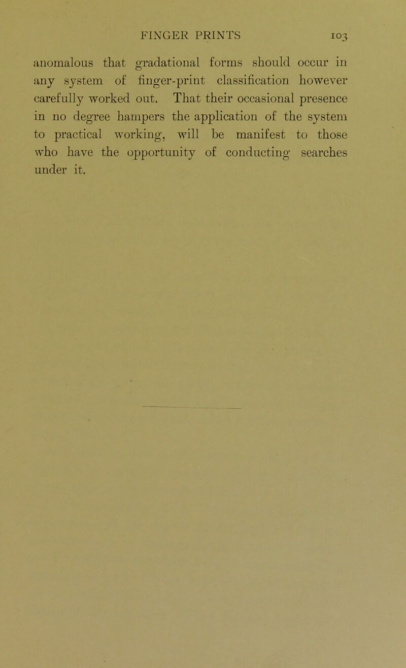 anomalous that gradational forms should occur in any system of finger-print classification however carefully worked out. That their occasional presence in no degree hampers the application of the system to practical working, will be manifest to those who have the opportunity of conducting searches under it.