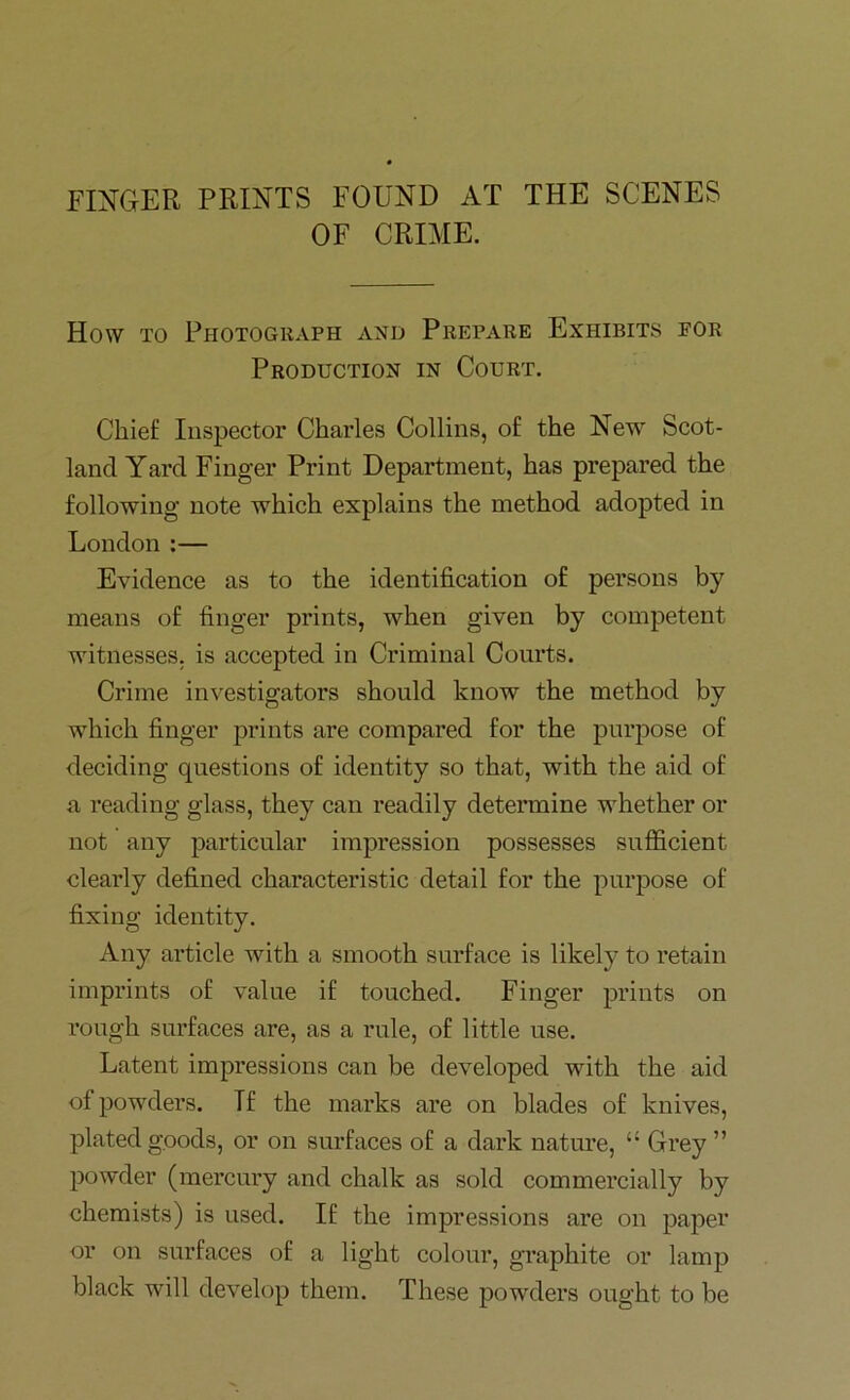 FINGER PRINTS FOUND AT THE SCENES OF CRIME. How to Photograph and Prepare Exhibits for Production in Court. Chief Inspector Charles Collins, of the New Scot- land Yard Finger Print Department, has prepared the following note which explains the method adopted in London :— Evidence as to the identification of persons by means of finger prints, when given by competent witnesses, is accepted in Criminal Courts. Crime investigators should know the method by which finger prints are compared for the purpose of deciding questions of identity so that, with the aid of a reading glass, they can readily determine whether or not any particular impression possesses sufficient clearly defined characteristic detail for the purpose of fixing identity. Any article with a smooth surface is likely to retain imprints of value if touched. Finger prints on rough surfaces are, as a rule, of little use. Latent impressions can be developed with the aid of powders. If the marks are on blades of knives, plated goods, or on surfaces of a dark nature, “ Grey ” powder (mercury and chalk as sold commercially by chemists) is used. If the impressions are on paper or on surfaces of a light colour, graphite or lamp black will develop them. These powders ought to be