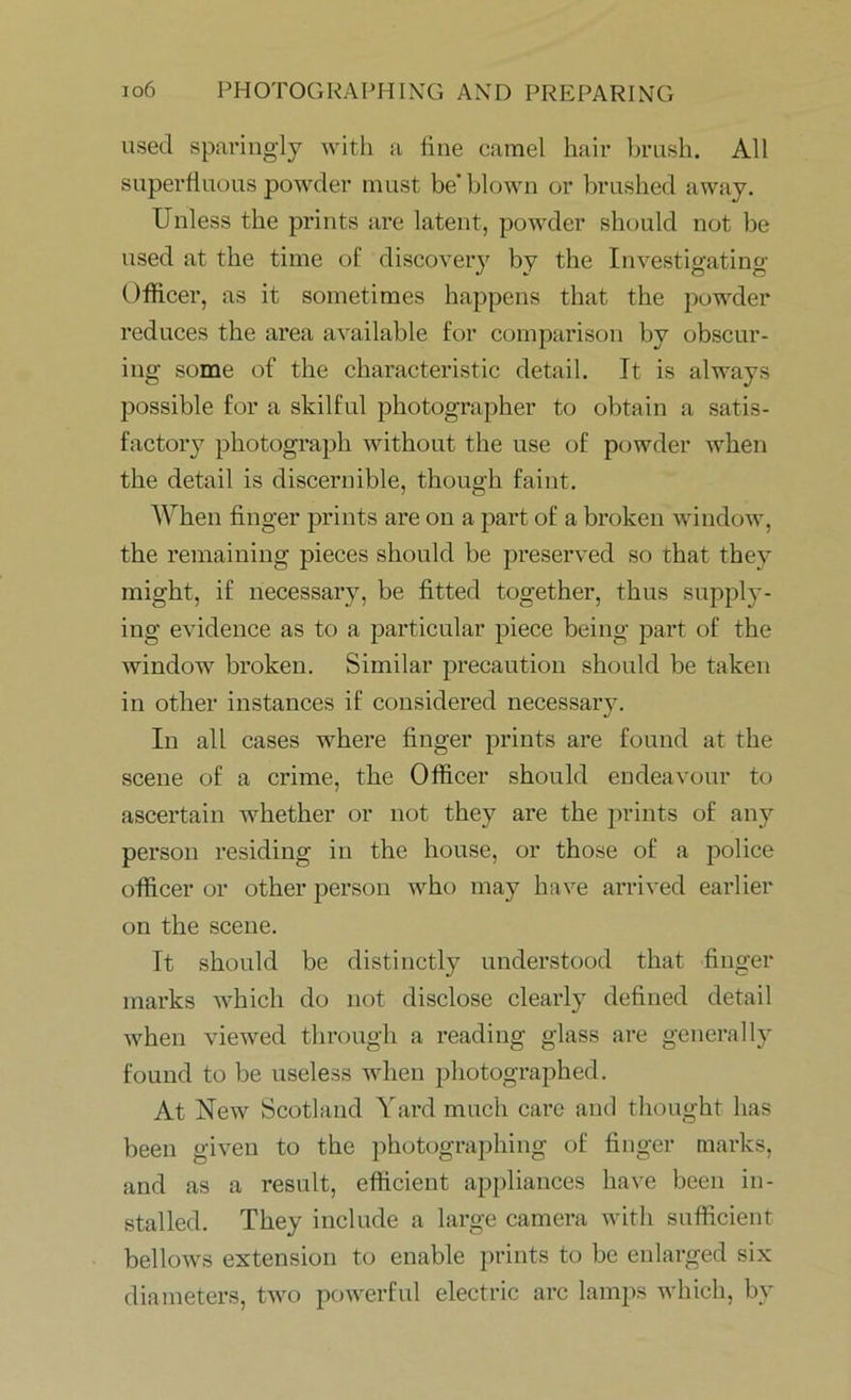 used sparingly with a fine camel hair brush. All superfluous powder must be* blown or brushed away. Unless the prints are latent, powder should not be used at the time of discovery by the Investigating- Officer, as it sometimes happens that the powder reduces the area available for comparison by obscur- ing some of the characteristic detail. It is always possible for a skilful photographer to obtain a satis- factory photograph without the use of powder when the detail is discernible, though faint. When finger prints are on a part of a broken window, the remaining pieces should be preserved so that they might, if necessary, be fitted together, thus supply- ing evidence as to a particular piece being part of the window7 broken. Similar precaution should be taken in other instances if considered necessary. In all cases wffiere finger prints are found at the scene of a crime, the Officer should endeavour to ascertain wffiether or not they are the prints of any person residing in the house, or those of a police officer or other person vrho may have arrived earlier on the scene. It should be distinctly understood that finger marks which do not disclose clearly defined detail when viewed through a reading glass are generally found to be useless when photographed. At New Scotland Yard much care and thought has been given to the photographing of finger marks, and as a result, efficient appliances have been in- stalled. They include a large camera with sufficient bellows extension to enable prints to be enlarged six diameters, two powerful electric arc lamps which, by