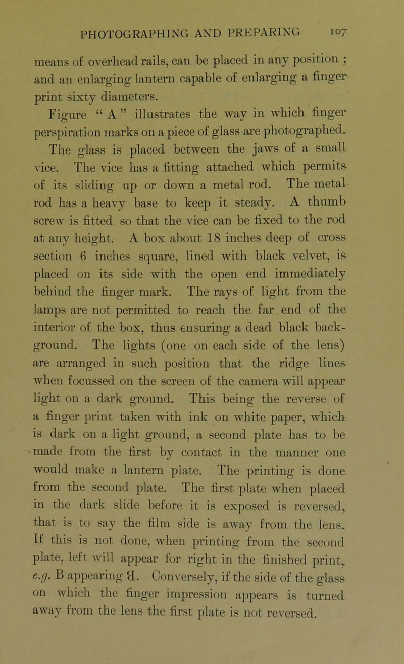 means of overhead rails, can be placed in any position ; and an enlarging lantern capable of enlarging a finger print sixty diameters. Figure “ A ” illustrates the way in which finger perspiration marks on a piece of glass are photographed. The glass is placed between the jaws of a small vice. The vice has a fitting attached which permits of its sliding up or down a metal rod. The metal rod has a heavy base to keep it steady. A thumb screw is fitted so that the vice can be fixed to the rod at any height. A box about 18 inches deep of cross section 6 inches square, lined with black velvet, is placed on its side with the open end immediately behind the finger mark. The rays of light from the lamps are not permitted to reach the far end of the interior of the box, thus ensuring a dead black back- ground. The lights (one on each side of the lens) are arranged in such position that the ridge lines when focussed on the screen of the camera will appear light on a dark ground. This being the reverse of a finger print taken with ink on white paper, which is dark on a light ground, a second plate has to be made from the first by contact in the manner one would make a lantern plate. The printing is done from the second plate. The first plate when placed in the dark slide before it is exposed is reversed, that is to say the film side is away from the lens. If this is not done, when printing from the second plate, left will appear for right in the finished print, e.g. B appearing 9. Conversely, if the side of the glass on which the finger impression appears is turned away from the lens the first plate is not reversed.