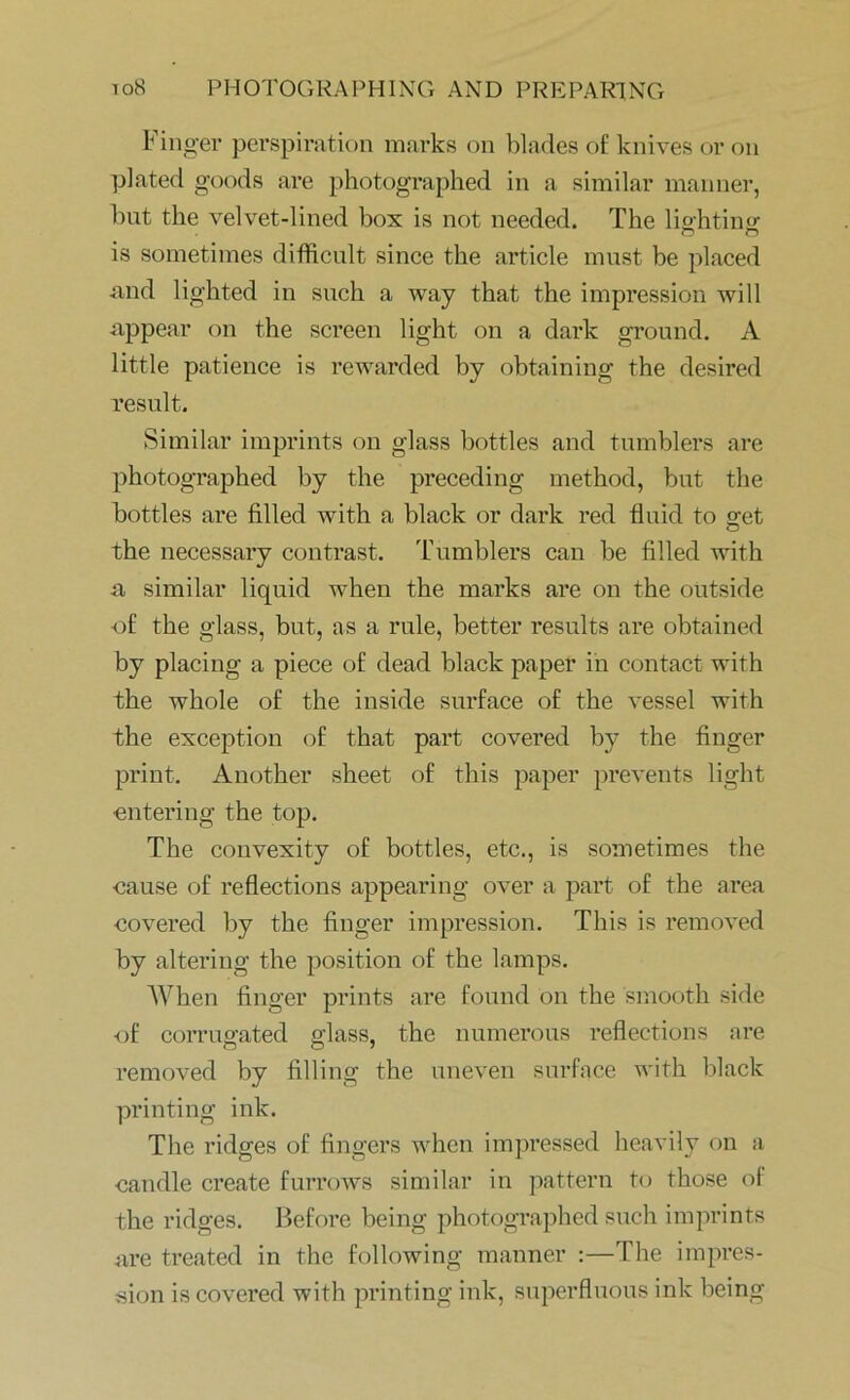 Finger perspiration marks on blades of knives or on plated goods are photographed in a similar manner, but the velvet-lined box is not needed. The lighting is sometimes difficult since the article must be placed and lighted in such a way that the impression will appear on the screen light on a dark ground. A little patience is rewarded by obtaining the desired result. Similar imprints on glass bottles and tumblers are photographed by the preceding method, but the bottles are filled with a black or dark red fluid to get the necessary contrast. Tumblers can be filled with a similar liquid when the marks are on the outside of the glass, but, as a rule, better results are obtained by placing a piece of dead black paper in contact with the whole of the inside surface of the vessel with the exception of that part covered by the finger print. Another sheet of this paper prevents light entering the top. The convexity of bottles, etc., is sometimes the cause of reflections appearing over a part of the area covered by the finger impression. This is removed by altering the position of the lamps. AAffien finger prints are found on the smooth side of corrugated glass, the numerous reflections are removed by filling the uneven surface with black printing ink. The ridges of fingers when impressed heavily on a candle create furrows similar in pattern to those of the ridges. Before being photographed such imprints are treated in the following manner :—The impres- sion is covered with printing ink, superfluous ink being