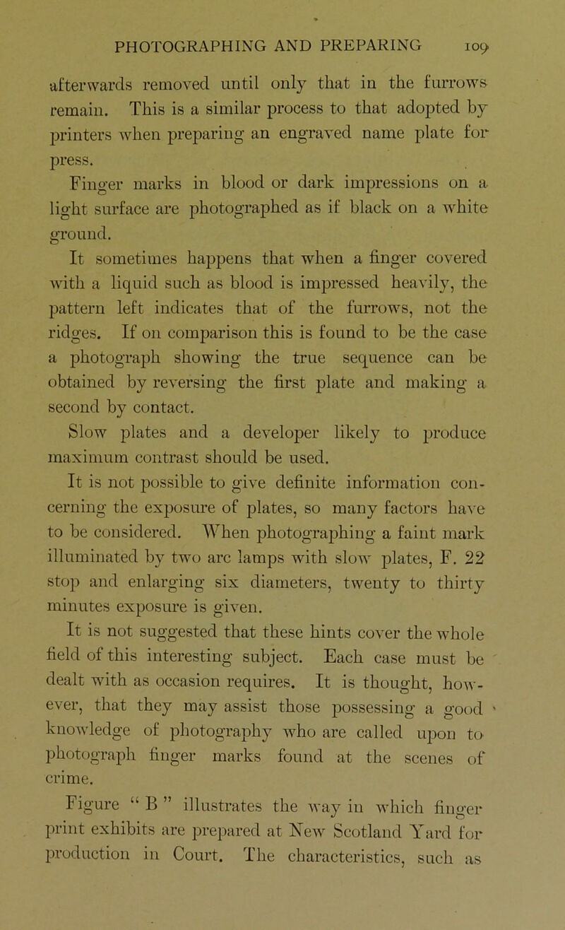 afterwards removed until only that in the furrows remain. This is a similar process to that adopted by printers when preparing an engraved name plate for press. Finger marks in blood or dark impressions on a light surface are photographed as if black on a white ground. It sometimes happens that when a finger covered with a liquid such as blood is impressed heavily, the pattern left indicates that of the furrows, not the ridges. If 011 comparison this is found to be the case a photograph showing the true sequence can be obtained by reversing the first plate and making a second by contact. Slow plates and a developer likely to produce maximum contrast should be used. It is not possible to give definite information con- cerning the exposure of plates, so many factors have to be considered. When photographing a faint mark illuminated by two arc lamps with slow plates, F. 22 stop and enlarging six diameters, twenty to thirty minutes exposure is given. It is not suggested that these hints cover the whole field of this interesting subject. Each case must be dealt with as occasion requires. It is thought, how- ever, that they may assist those possessing a good knowledge of photography who are called upon to photograph finger marks found at the scenes of crime. Figure “ B ” illustrates the way in which finger print exhibits are prepared at New Scotland Y ard for production in Court. The characteristics, such as