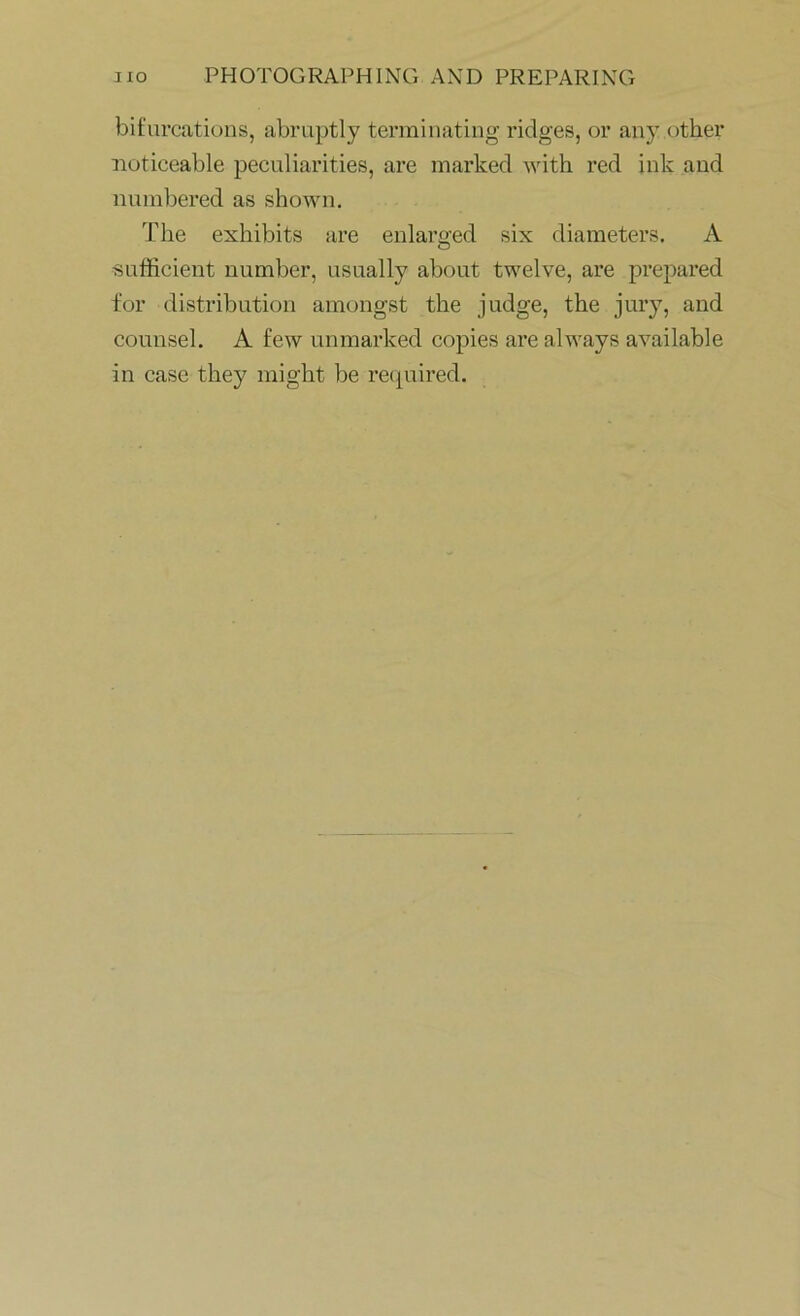 bifurcations, abruptly terminating ridges, or any other noticeable peculiarities, are marked with red ink and numbered as shown. The exhibits are enlarged six diameters. A sufficient number, usually about twelve, are prepared for distribution amongst the judge, the jury, and counsel. A few unmarked copies are always available in case they might be required.