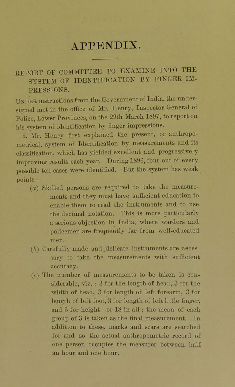 APPENDIX. REPORT OF COMMITTEE TO EXAMINE INTO THE SYSTEM OF IDENTIFICATION BY FINGER IM- PRESSIONS. Under instructions from the Government of India, the undei- signecl met in the office of Mr. Henry, Inspector-General of Police, Lower Provinces, on the 29th March 1897, to report on his system of identification by finger impressions. 2. Mr. Henry first explained the present, or anthropo- metrical, system of Identification by measurements and its classification, which has yielded excellent and progressively improving results each year. During 1896, four out of every possible ten cases were identified. But the system has weak points— (a) Skilled persons are required to take the measure- ments and they must have sufficient education to enable them to read the instruments and to use the decimal notation. This is more particularly a serious objection in India, where warders and policemen are frequently far from well-educated men. (.b) Carefully made and delicate instruments are neces- sary to take the measurements with sufficient accuracy. (c) The number of measurements to be taken is con- siderable, viz. : 3 for the length of head, 3 for the width of head, 3 for length of left forearm, 3 for length of left foot, 3 for length of left little finger, and 3 for height—or 18 in all ; the mean of each group of 3 is taken as the final measurement. In addition to these, marks and scars are searched for and so the actual anthropometric record of one person occupies the measurer between half an hour and one hour.