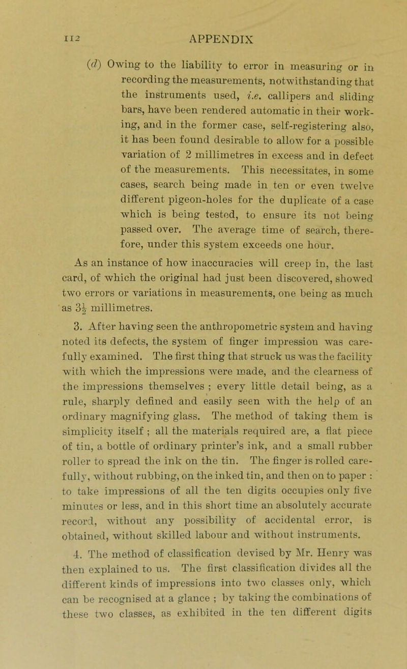 ((/) Owing to the liability to error in measuring or in recording the measurements, notwithstanding that the instruments used, i.e. callipers and sliding bars, have been rendered automatic in their work- ing, and in the former case, self-registering also, it has been found desirable to allow for a possible variation of 2 millimetres in excess and in defect of the measurements. This necessitates, in some cases, search being made in ten or even twelve different pigeon-holes for the duplicate of a case which is being tested, to ensure its not being passed over. The average time of search, there- fore, under this system exceeds one hour. As an instance of how inaccuracies will creep in, the last card, of which the original had just been discovered, showed two errors or variations in measurements, one being as much as millimetres. 3. After having seen the anthropometric system and having noted its defects, the system of finger impression was care- fully examined. The first thing that struck us was the facility with which the impressions were made, and the clearness of the impressions themselves ; every little detail being, as a rule, sharply defined and easily seen with the help of an ordinary magnifying glass. The method of taking them is simplicity itself ; all the materials required are, a flat piece of tin, a bottle of ordinary printer’s ink, and a small rubber roller to spread the ink on the tin. The finger is rolled care- fully, without rubbing, on the inked tin, and then on to paper : to take impressions of all the ten digits occupies only five minutes or less, and in this short time an absolutely accurate record, without any possibility of accidental error, is obtained, without skilled labour and without instruments. 4. The method of classification devised by Mr. Henry was then explained to us. The first classification divides all the different kinds of impressions into two classes only, which can be recognised at a glance ; by taking the combinations of these two classes, as exhibited in the ten different digits