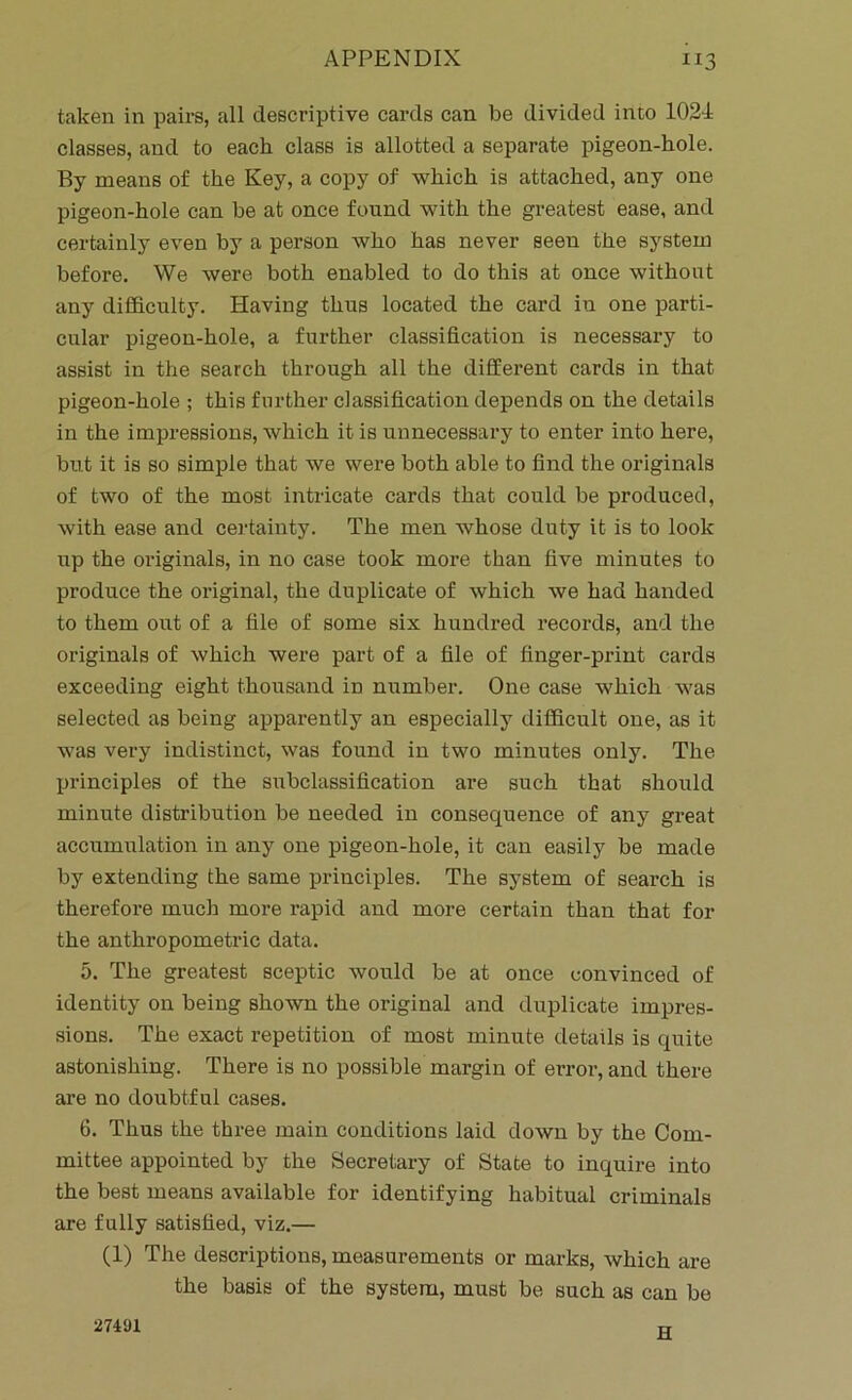 taken in pairs, all descriptive cards can be divided into 1024 classes, and to each class is allotted a separate pigeon-hole. By means of the Key, a copy of which is attached, any one pigeon-hole can be at once found with the greatest ease, and certainly even by a person who has never seen the system before. We were both enabled to do this at once without any difficulty. Having thus located the card in one parti- cular pigeon-hole, a further classification is necessary to assist in the search through all the different cards in that pigeon-hole ; this further classification depends on the details in the impressions, which it is unnecessary to enter into here, but it is so simple that we were both able to find the originals of two of the most intricate cards that could be produced, with ease and certainty. The men whose duty it is to look up the originals, in no case took more than five minutes to produce the original, the duplicate of which we had handed to them out of a file of some six hundred records, and the originals of which were part of a file of finger-print cards exceeding eight thousand in number. One case which was selected as being apparently an especially difficult one, as it was very indistinct, was found in two minutes only. The principles of the subclassification are such that should minute distribution be needed in consequence of any great accumulation in any one pigeon-hole, it can easily be made by extending the same principles. The system of search is therefore much more rapid and more certain than that for the anthropometric data. 5. The greatest sceptic would be at once convinced of identity on being shown the original and duplicate impres- sions. The exact repetition of most minute details is quite astonishing. There is no possible margin of error, and there are no doubtful cases. 6. Thus the three main conditions laid down by the Com- mittee appointed by the Secretary of State to inquire into the best means available for identifying habitual criminals are fully satisfied, viz.— (1) The descriptions, measurements or marks, which are the basis of the system, must be such as can be 27491 H