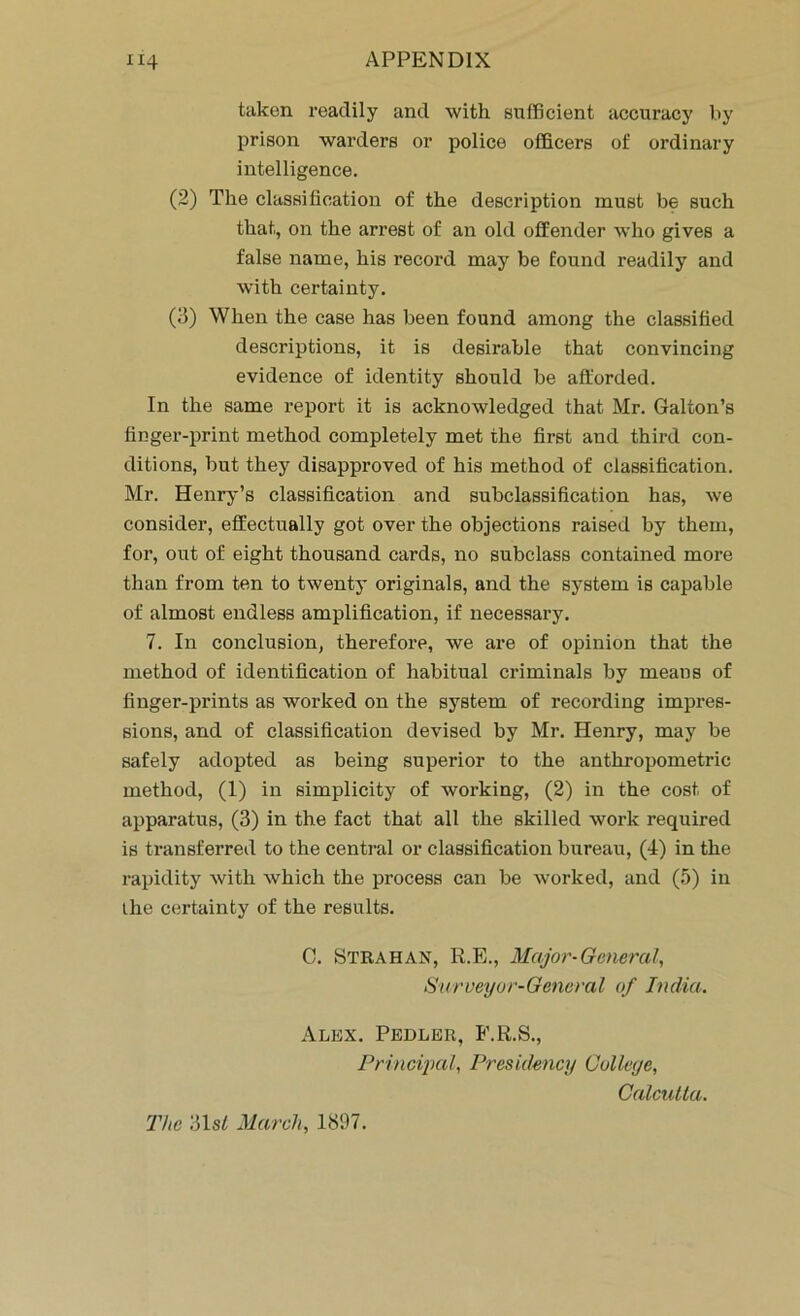 taken readily and with sufficient accuracy by prison warders or police officers of ordinary intelligence. (2) The classification of the description must be such that, on the arrest of an old offender who gives a false name, his record may be found readily and with certainty. (3) When the case has been found among the classified descriptions, it is desirable that convincing evidence of identity should be afforded. In the same report it is acknowledged that Mr. Galton’s finger-print method completely met the first and third con- ditions, but they disapproved of his method of classification. Mr. Henry’s classification and subclassification has, we consider, effectually got over the objections raised by them, for, out of eight thousand cards, no subclass contained more than from ten to twenty originals, and the system is capable of almost endless amplification, if necessary. 7. In conclusion, therefore, we are of opinion that the method of identification of habitual criminals by means of finger-prints as worked on the system of recording impres- sions, and of classification devised by Mr. Henry, may be safely adopted as being superior to the anthropometric method, (1) in simplicity of working, (2) in the cost, of apparatus, (3) in the fact that all the skilled work required is transferred to the central or classification bureau, (4) in the rapidity with which the process can be worked, and (5) in the certainty of the results. C. Strahan, R.E., Major-General, Surveyor-General of India. Alex. Pedler, F.R.S., Principal, Presidency Culleye, Calcutta. The 31s/ March, 1897.