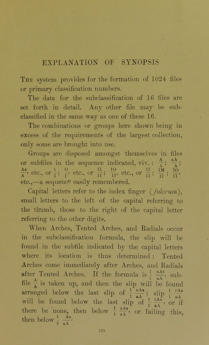 EXPLANATION OF SYNOPSIS A ’ IM aA X ’ 10 II ’ II The system provides for the formation of 1024 files or primary classification numbers. The data for the subclassification of 16 files are set forth in detail. Any other file may be sub- classified in the same way as one of these 16. The combinations or groups here shown being in excess of the requirements of the largest collection, only some are brought into use. Groups are disposed amongst themselves in files or subfiles in the sequence indicated, viv. : Aa x 10, II io , II ^ 9 etC.? 01 j j j 9 6tC.5 Ol 2i 9 jj9 GlC.j 01* J2 j etc.,—a sequence easily remembered. Capital letters refer to the index finger ( fulcrum), small letters to the left of the capital referring to the thumb, those to the right of the capital letter referring to the other digits. When Arches, Tented Arches, and Radials occur in the subclassification formula, the slip will be found in the subfile indicated by the capital letters where its location is thus determined : Tented Arches come immediately after Arches, and Radials after Tented Arches. If the formula is - —, sub- A 1 aA file - is taken up, and then the slip will be found arranged below the last slip of - ~; slip ^ will be found below the last slip of 7 tu? or if 1 a Va L * aA there be none, then below 7 --.-b or failino- this 1 clA ■' then below 7 -^-a- 1 aA