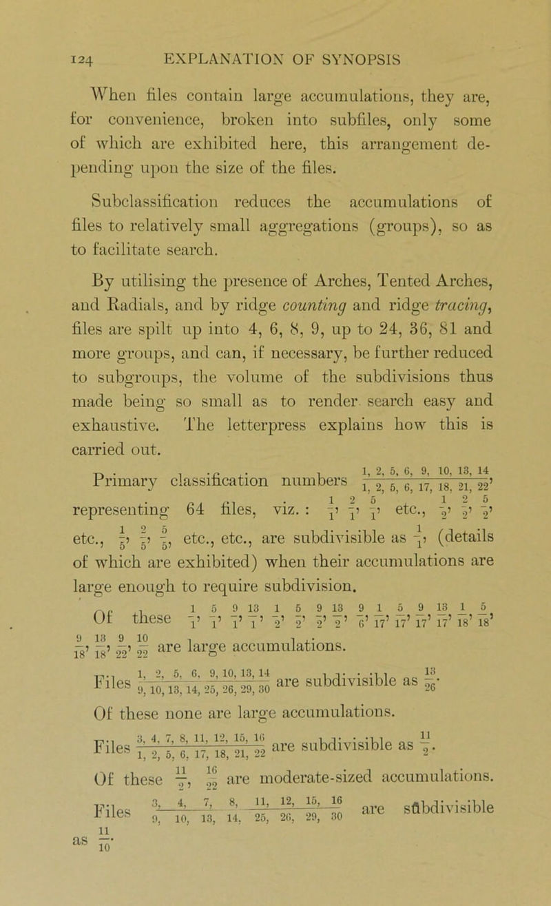 When files contain large accumulations, they are, for convenience, broken into subfiles, only some of which are exhibited here, this arrangement de- pending upon the size of the files. Subclassification reduces the accumulations of files to relatively small aggregations (groups), so as to facilitate search. By utilising the presence of Arches, Tented Arches, and Radials, and by ridge counting and ridge tracing, files are spilt up into 4, 6, 8, 9, up to 24, 36, 81 and more groups, and can, if necessary, be further reduced to subgroups, the volume of the subdivisions thus made being so small as to render, search easy and exhaustive. The letterpress explains how this is carried out. i 1, 2, 5. 6, 9, to, 13, 14 rnmary classification numbers j 2 5 6,17, is. 21,’22’ representing 64 files, viz. : p p p etc., p p 7,’ etc., p p ■?, etc., etc., are subdivisible as p (details of which are exhibited) when their accumulations are large enough to require subdivision. . 159 13 159 13 9159 13 _tj> Of these p p p q> p p p p’ pp p7’ f7’ p7’ 17’ is’ is’ 9 13 9 10 , I ,• -■> -? -) p are large accumulations. Files '% io.18,14,26, 26,29,8i) ®* subdivisible as 5- Of these none are large accumulations, nies •» subdivisible» % Of these 77, -,o are moderate-sized accumulations. Files 3, n as 1Q- 7, 8, 11, 12, 15, 16 9. 10, 13, 14, 25, 20, 29, 30 are subdivisible