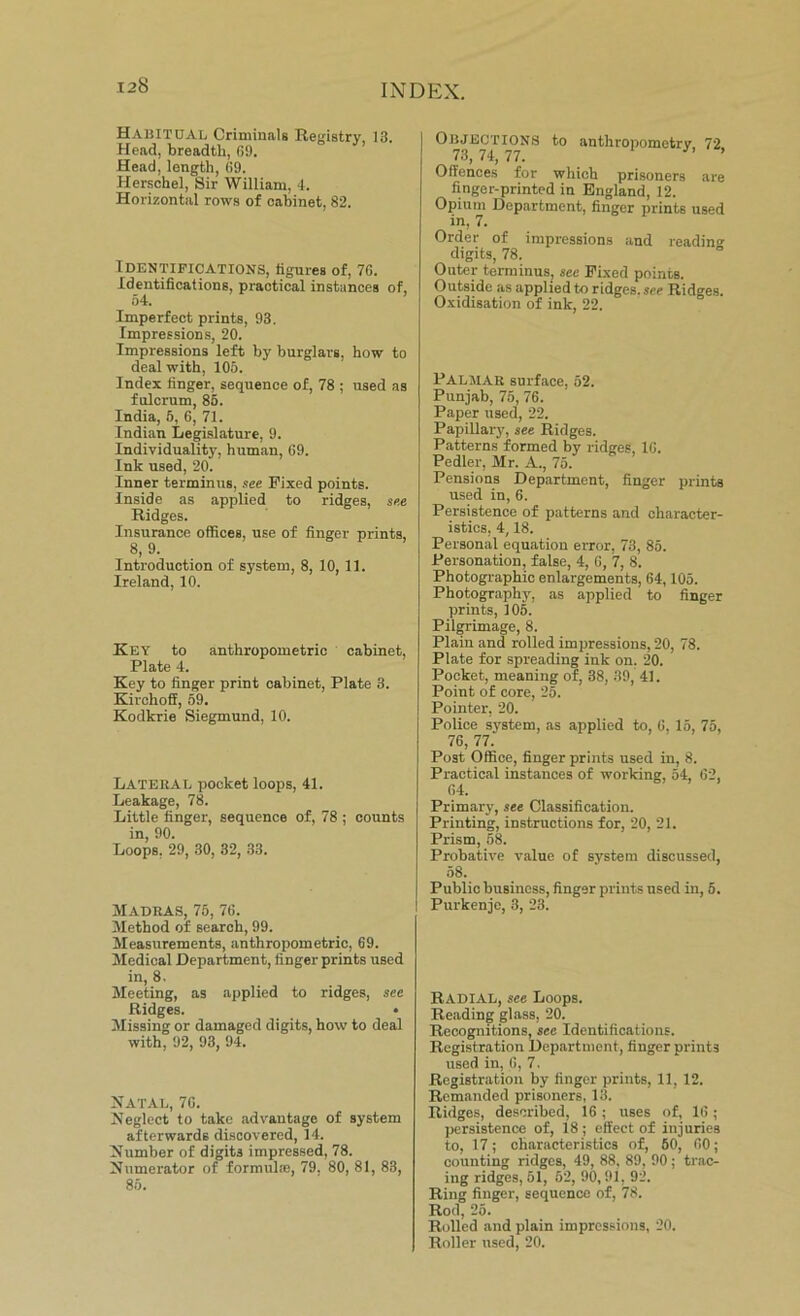 Habitual Criminals Registry, 13. Head, breadth, 69. Head, length, 69. Herschel, Sir William, 4. Horizontal rows of cabinet, 82. Identifications, figures of, 76. Identifications, practical instances of, 54. Imperfect prints, 93. Impressions, 20. Impressions left by burglars, how to deal with, 105. Index finger, sequence of, 78 ; used as fulcrum, 85. India, 5, 6, 71. Indian Legislature, 9. Individuality, human, 69. Ink used, 20. Inner terminus, see Fixed points. Inside as applied to ridges, see Ridges. Insurance offices, use of finger prints, 8, 9. Introduction of system, 8, 10, 11. Ireland, 10. Key to anthropometric cabinet, Plate 4. Key to finger print cabinet, Plate 3. Kirchoff, 59. Kodkrie Siegmund, 10. Latebal pocket loops, 41. Leakage, 78. Little finger, sequence of, 78 ; counts in, 90. Loops, 29, 30, 32, 33. Madras, 75, 76. Method of search, 99. Measurements, anthropometric, 69. Medical Department, finger prints used in, 8. Meeting, as applied to ridges, sec Ridges. • Missing or damaged digits, how to deal with, 92, 93, 94. Natal, 76. Neglect to take advantage of system afterwards discovered, 14. Number of digits impressed, 78. Numerator of formulae, 79, 80, 81, 83, 85. Objections to anthropometry 72 73, 74, 77. ’ Offences for which prisoners are finger-printed in England, 12. Opium Department, finger prints used in, 7. Order of impressions and reading digits, 78. Outer terminus, see Fixed points. Outside as applied to ridges, see Ridges. Oxidisation of ink, 22. Palmar surface, 52. Punjab, 75, 76. Paper used, 22. Papillary, see Ridges. Patterns formed by ridges, 16. Pedler, Mr. A., 75. Pensions Department, finger prints used in, 6. Persistence of patterns and character- istics, 4,18. Personal equation error, 73, 85. Personation, false, 4, 6, 7, 8. Photographic enlargements, 64,105. Photography, as applied to finger prints, 105. Pilgrimage, 8. Plain and rolled impressions, 20, 78. Plate for spreading ink on. 20. Pocket, meaning of, 38, 39, 41. Point of core, 25. Pointer, 20. Police system, as applied to, 6, 15, 75, 76, 77.' Post Office, finger prints used in, 8. Practical instances of working, 54, 62, 64. Primary, see Classification. Printing, instructions for, 20, 21. Prism, 58. Probative value of system discussed, 58. Public business, finger prints used in, 5. Purkenje, 3, 23. RADIAL, see Loops. Reading glass, 20. Recognitions, see Identifications. Registration Department, finger prints used in, 6, 7. Registration by finger prints, 11, 12. Remanded prisoners, 13. Ridges, described, 16 ; uses of, 16; persistence of, 18; effect of injuries to, 17; characteristics of, 50, 60; counting ridges, 49, 88, 89, 90 ; trac- ing ridges, 51, 62, 90,91, 92. Ring finger, sequence of, 78. Rod, 25. Rolled and plain impressions, 20. Roller used, 20.
