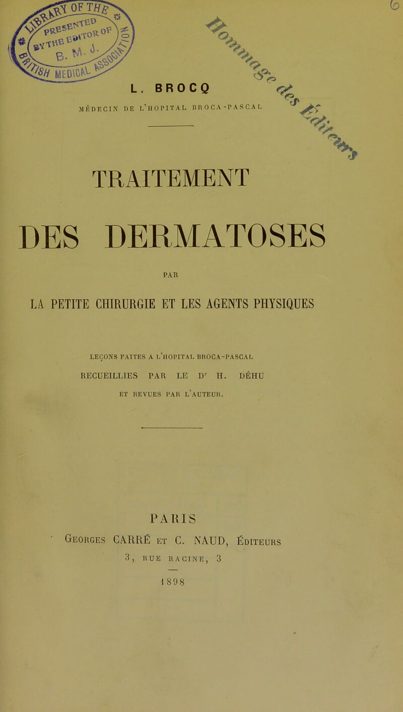 L. BROCQ MÉDECIN DE I,’ H O PIT A L MIC CA-PA SCA L TRAITEMENT V DES DERMATOSES LA PETITE CHIRURGIE ET LES AGENTS PHYSIQUES LEÇONS FAITES A L’HOPITAL BHOCA-PASCAL RECUEILLIES PAU LE D1 H. DÉHU ET BEVUES PAIS l’aüTEUB. PARIS Georges CARRE et C. NAUD, Éditeurs 3, RUE RACINE, 3