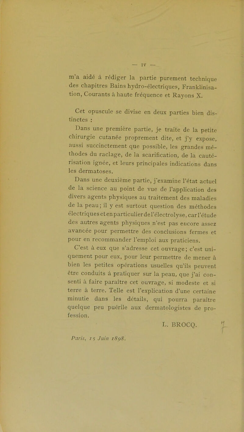 m’a aidé à rédiger la partie purement technique des chapitres Bains hydro-électriques, Franklinisa- tion, Courants à haute fréquence et Rayons X. Cet opuscule se divise en deux parties bien dis- tinctes : Dans une première partie, je traite de la petite chirurgie cutanée proprement dite, et j’y expose, aussi succinctement que possible, les grandes mé- thodes du raclage, de la scarification, de la cauté- risation ignée, et leurs principales indications dans les dermatoses. Dans une deuxième partie, j'examine l’état actuel de la science au point de vue de l’application des divers agents physiques au traitement des maladies de la peau; il y est surtout question des méthodes électriques etenparticulierdel’électrolyse, cari'élude des autres agents physiques n'est pas encore assez avancée pour permettre des conclusions fermes et pour en recommander l’emploi aux praticiens. C’est à eux que s’adresse cet ouvrage; c’est uni- quement pour eux, pour leur permettre de mener à bien les petites opérations usuelles qu’ils peuvent être conduits à pratiquer sur la peau, que j’ai con- senti à faire paraître cet ouvrage, si modeste et si terre à terre. Telle est l’explication d’une certaine minutie dans les détails, qui pourra paraître quelque peu puérile aux dermatologistes de pro- fession. L. BROCQ. Paris, z 5 Juin iSçS.