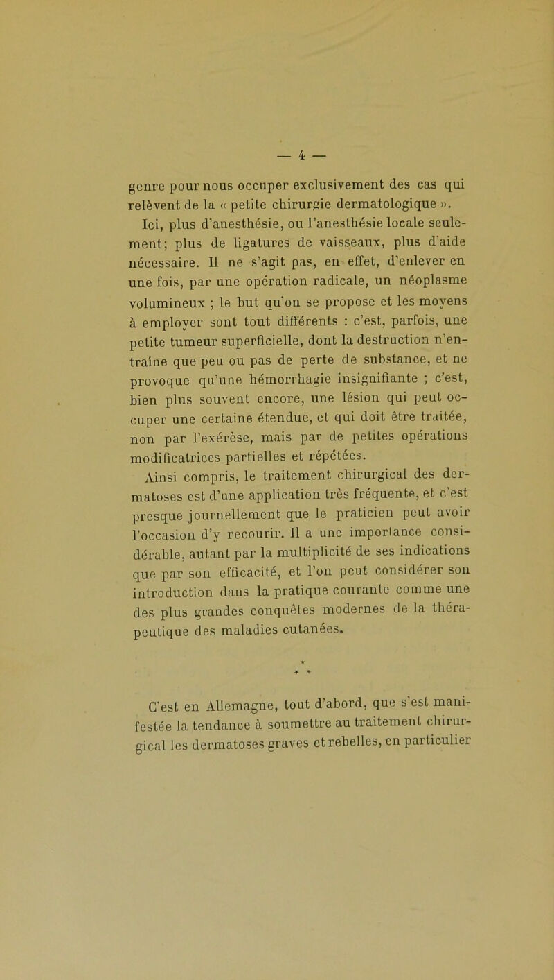 genre pour nous occuper exclusivement des cas qui relèvent de la « petite chirurgie dermatologique ». Ici, plus d’anesthésie, ou l’anesthésie locale seule- ment; plus de ligatures de vaisseaux, plus d’aide nécessaire. Il ne s’agit pas, en effet, d’enlever en une fois, par une opération radicale, un néoplasme volumineux ; le but qu’on se propose et les moyens à employer sont tout différents : c’est, parfois, une petite tumeur superficielle, dont la destruction n’en- traiue que peu ou pas de perte de substance, et ne provoque qu’une hémorrhagie insignifiante ; c’est, bien plus souvent encore, une lésion qui peut oc- cuper une certaine étendue, et qui doit être traitée, non par l’exérèse, mais par de petites opérations modificatrices partielles et répétées. Ainsi compris, le traitement chirurgical des der- matoses est d’une application très fréquente, et c’est presque journellement que le praticien peut avoir l’occasion d’y recourir. 11 a une importance consi- dérable, autant par la multiplicité de ses indications que par son efficacité, et l’on peut considérer sou introduction dans la pratique courante comme une des plus grandes conquêtes modernes de la théra- peutique des maladies cutanées. C'est en Allemagne, tout d’abord, que s est mani- festée la tendance à soumettre au traitement chirur- gical les dermatoses graves et rebelles, en particulier