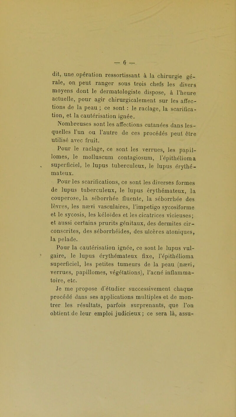 dit, une opération ressortissant à la chirurgie gé- rale, on peut ranger sous trois chefs les divers moyens dont le dermatologiste dispose, à l’heure actuelle, pour agir chirurgicalement sur les affec- tions de la peau ; ce sont : le raclage, la scarifica- tion, et la cautérisation ignée. Nombreuses sont les affections cutanées dans les- quelles 1 un ou l’autre de ces procédés peut être utilisé avec fruit. Pour le raclage, ce sont les verrues, les papil- lomes, le molluscum contagiosum, l’épithélioma superficiel, le lupus tuberculeux, le lupus érythé- mateux. Pour les scarifications, ce sont les diverses formes de lupus tuberculeux, le lupus érythémateux, la couperose, la séborrhée fluente, la séborrhée des lèvres, les nævi vasculaires, l’impetigo sycosiforme et le sycosis, les kéloïdes et les cicatrices vicieuses; et aussi certains prurits génitaux, des dermites cir- conscrites, des séborrhéides, des ulcères atoniques, la pelade. Pour la cautérisation ignée, ce sont le lupus vul- gaire, le lupus érythémateux fixe, l’épithélioma superficiel, les petites tumeurs de la peau (nævi, verrues, papillomes, végétations), l'acné inflamma- toire, etc. Je me propose d’étudier successivement chaque procédé dans ses applications multiples et de mon- trer les résultats, parfois surprenants, que l’on obtient de leur emploi judicieux; ce sera là, assu-