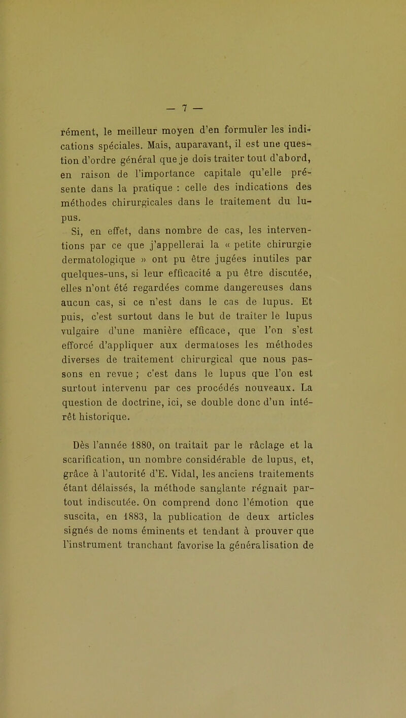 rément, le meilleur moyen d’en formuler les indi- cations spéciales. Mais, auparavant, il est une ques- tion d’ordre général que je dois traiter tout d abord, en raison de l’importance capitale qu’elle pré- sente dans la pratique : celle des indications des méthodes chirurgicales dans le traitement du lu- pus. Si, en effet, dans nombre de cas, les interven- tions par ce que j’appellerai la « petite chirurgie dermatologique » ont pu être jugées inutiles par quelques-uns, si leur efficacité a pu être discutée, elles n’ont été regardées comme dangereuses dans aucun cas, si ce n’est dans le cas de lupus. Et puis, c’est surtout dans le but de traiter le lupus vulgaire d’une manière efficace, que l’on s’est efforcé d’appliquer aux dermatoses les méthodes diverses de traitement chirurgical que nous pas- sons en revue ; c’est dans le lupus que l’on est surtout intervenu par ces procédés nouveaux. La question de doctrine, ici, se double donc d’un inté- rêt historique. Dès l’année 1880, on traitait par le râclage et la scarification, un nombre considérable de lupus, et, grâce à l’autorité d’E. Vidal, les anciens traitements étant délaissés, la méthode sanglante régnait par- tout indiscutée. On comprend donc l’émotion que suscita, en 1883, la publication de deux articles signés de noms éminents et tendant à prouver que l’instrument tranchant favorise la généralisation de