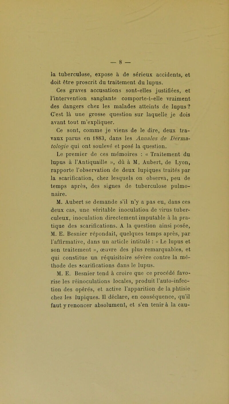 la tuberculose, expose à de sérieux accidents, et doit être proscrit du traitement du lupus. Ces graves accusations sont-elles justifiées, et l’intervention sanglante comporte-t-elle vraiment des dangers chez les malades atteints de lupus ? C’est là une grosse question sur laquelle je dois avant tout m’expliquer. Ce sont, comme je viens de le dire, deux tra- vaux parus en 1883, dans les Annales de Derma- tologie qui ont soulevé et posé la question. Le premier de ces mémoires : « Traitement du lupus à l’Antiquaille », dû à M. Aubert, de Lyon, rapporte l’observation de deux lupiques traités par la scarification, chez lesquels on observa, peu de temps après, des signes de tuberculose pulmo- naire. M. Aubert se demande s’il n’y a pas eu, dans ces deux cas, une véritable inoculation de virus tuber- culeux, inoculation directement imputable à la pra- tique des scarifications. A la question ainsi posée, M. E. Besnier répondait, quelques temps après, par l’affirmative, dans un article intitulé : « Le lupus et son traitement », œuvre des plus remarquables, et qui constitue un réquisitoire sévère contre la mé- thode des scarifications dans le lupus. M. E. Besnier tend à croire que ce procédé favo- rise les réinoculations locales, produit l’auto-infec- tion des opérés, et active l’apparition de la phtisie chez les lupiques. Il déclare, en conséquence, qu’il faut y renoncer absolument, et s’en tenir à la eau-