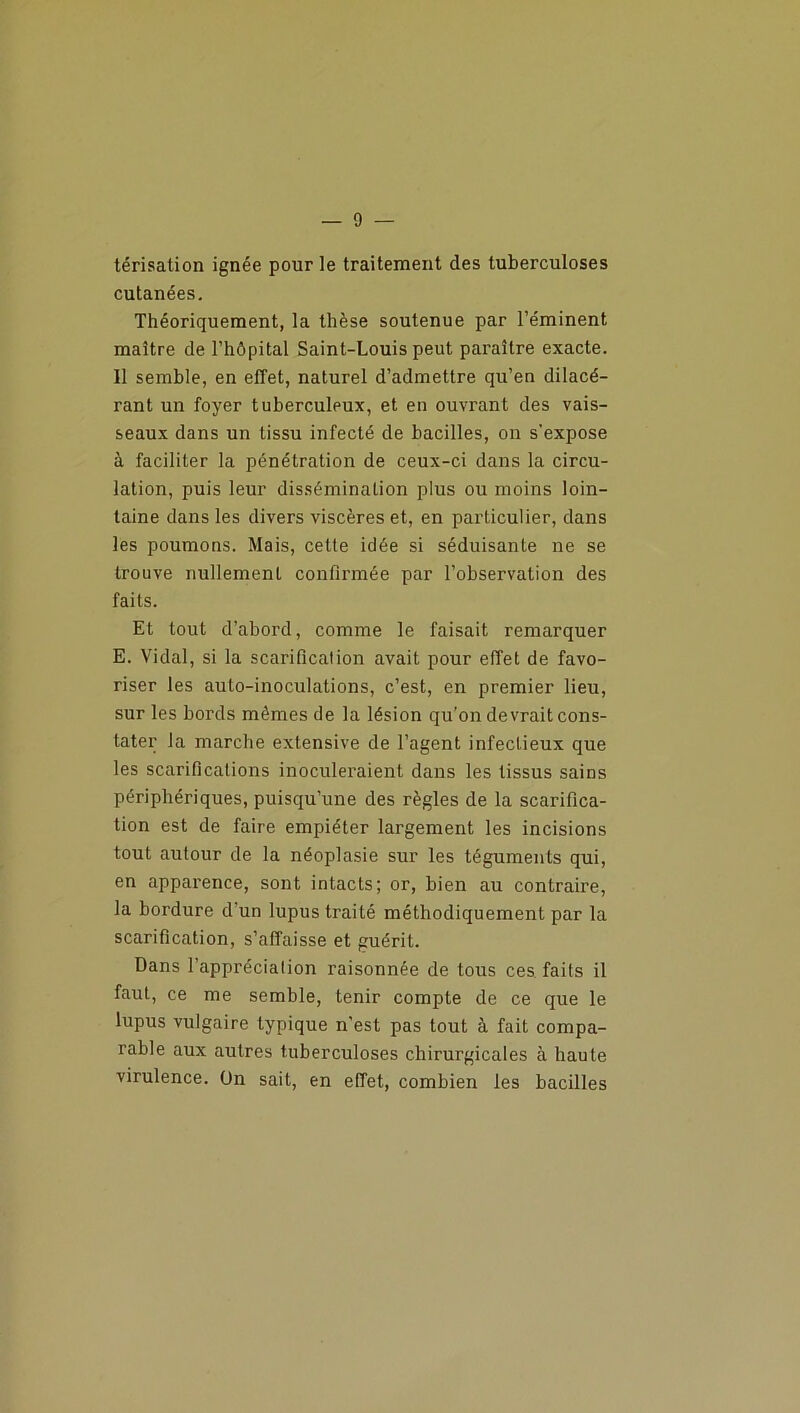 térisation ignée pour le traitement des tuberculoses cutanées. Théoriquement, la thèse soutenue par l’éminent maître de l’hôpital Saint-Louis peut paraître exacte. Il semble, en effet, naturel d’admettre qu’en dilacé- rant un foyer tuberculeux, et en ouvrant des vais- seaux dans un tissu infecté de bacilles, on s’expose à faciliter la pénétration de ceux-ci dans la circu- lation, puis leur dissémination plus ou moins loin- taine dans les divers viscères et, en particulier, dans les poumons. Mais, cette idée si séduisante ne se trouve nullement confirmée par l’observation des faits. Et tout d’abord, comme le faisait remarquer E. Vidal, si la scarification avait pour effet de favo- riser les auto-inoculations, c’est, en premier lieu, sur les bords mêmes de la lésion qu’on devrait cons- tater la marche extensive de l’agent infectieux que les scarifications inoculeraient dans les tissus sains périphériques, puisqu’une des règles de la scarifica- tion est de faire empiéter largement les incisions tout autour de la néoplasie sur les téguments qui, en apparence, sont intacts; or, bien au contraire, la bordure d'un lupus traité méthodiquement par la scarification, s’affaisse et guérit. Dans 1 apprécialion raisonnée de tous ces faits il faut, ce me semble, tenir compte de ce que le lupus vulgaire typique n’est pas tout à fait compa- rable aux autres tuberculoses chirurgicales à haute virulence. Un sait, en effet, combien les bacilles