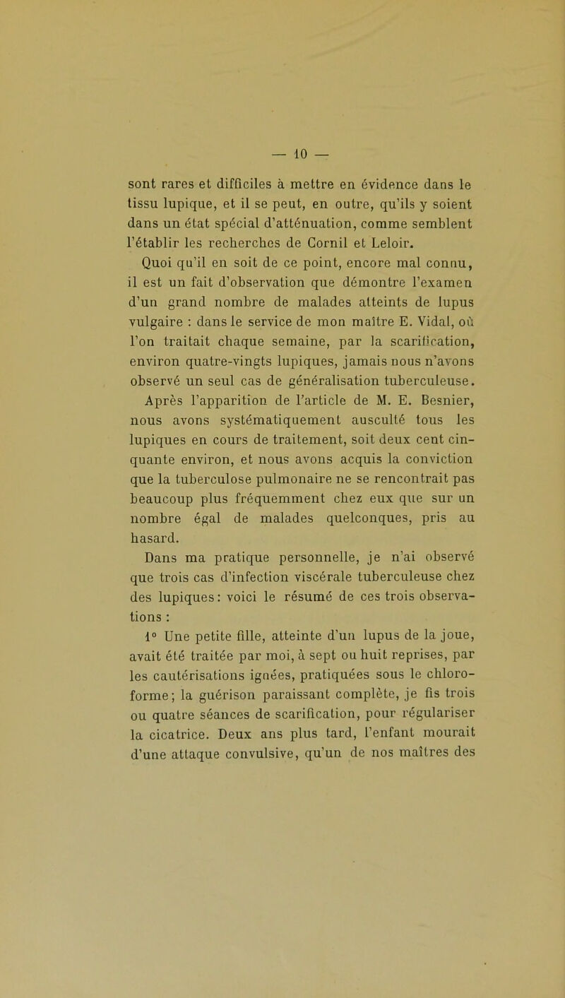 sont rares et difficiles à mettre en évidence dans le tissu lupique, et il se peut, en outre, qu’ils y soient dans un état spécial d’atténuation, comme semblent l’établir les recherches de Corail et Leloir. Quoi qu’il en soit de ce point, encore mal connu, il est un fait d’observation que démontre l’examen d’un grand nombre de malades atteints de lupus vulgaire : dans le service de mon maître E. Vidal, où l’on traitait chaque semaine, par la scarification, environ quatre-vingts lupiques, jamais nous n’avons observé un seul cas de généralisation tuberculeuse. Après l’apparition de l’article de M. E. Besnier, nous avons systématiquement ausculté tous les lupiques en cours de traitement, soit deux cent cin- quante environ, et nous avons acquis la conviction que la tuberculose pulmonaire ne se rencontrait pas beaucoup plus fréquemment chez eux que sur un nombre égal de malades quelconques, pris au hasard. Dans ma pratique personnelle, je n’ai observé que trois cas d’infection viscérale tuberculeuse chez des lupiques: voici le résumé de ces trois observa- tions : 1° Une petite fille, atteinte d’un lupus de la joue, avait été traitée par moi, à sept ou huit reprises, par les cautérisations ignées, pratiquées sous le chloro- forme; la guérison paraissant complète, je fis trois ou quatre séances de scarification, pour régulariser la cicatrice. Deux ans plus tard, l’enfant mourait d’une attaque convulsive, qu’un de nos maîtres des