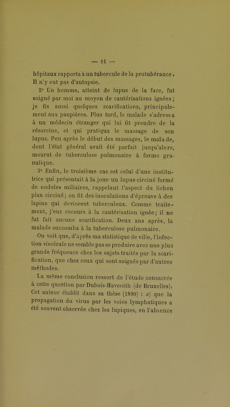 hôpitaux rapporta à un tubercule de la protubérance . Il n’y eut pas d’autopsie. 2° Un homme, atteint de lupus de la face, fut soigné par moi au moyen de cautérisations ignées ; je fis aussi quelques scarifications, principale- ment aux paupières. Plus tard, le malade s’adressa à un médecin étranger qui lui fit prendre de la résorcine, et qui pratiqua le massage de son lupus. Peu après le début des massages, le malade, dont l’état général avait été parfait jusqu’alors, mourut de tuberculose pulmonaire à forme gra- nulique. 3° Enfin, le troisième cas est celui d'une institu- trice qui présentait à la joue un lupus circiné formé de nodules miliaires, rappelant l’aspect du lichen plan circiné; on fit des inoculations d’épreuve à des lapins qui devinrent tuberculeux. Comme traite- ment, j’eus recours à la cautérisation ignée; il ne fut fait aucune scarification. Deux ans après, la malade succomba à la tuberculose pulmonaire. On voit que, d’après ma statistique de ville, l’infec- tion viscérale ne semble pas se produire avec une plus grande fréquence chez les sujets traités par la scari- fication, que chez ceux qui sont soignés par d’autres méthodes. La même conclusion ressort de l’étude consacrée à cette question par Dubois-Havenith (de Bruxelles). Cet auteur établit dans sa thèse (1890) : a) que la propagation du virus par les voies lymphatiques a été souvent observée chez les lupiques, en l’absence