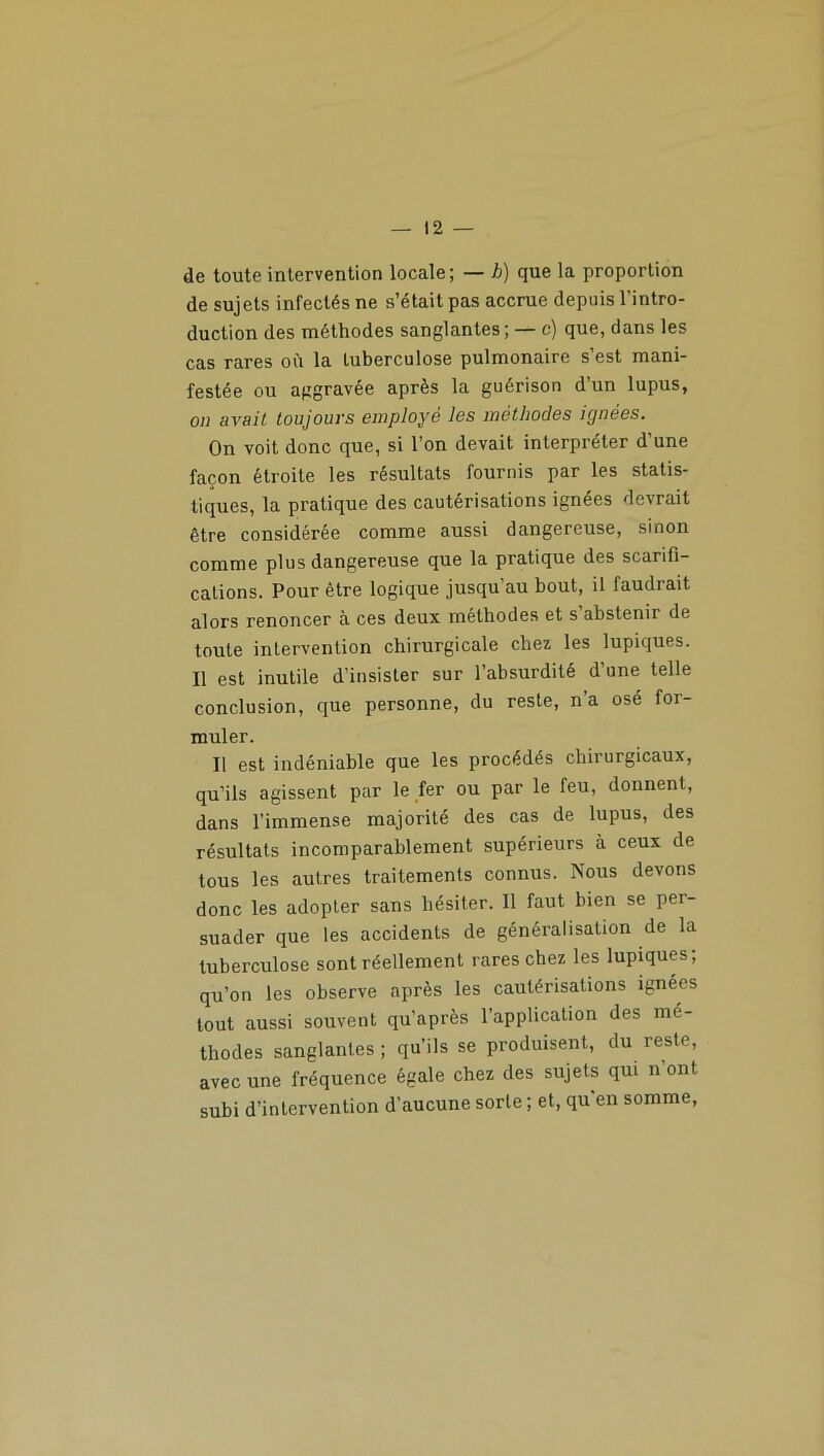 de toute intervention locale; — h) que la proportion de sujets infectés ne s’était pas accrue depuis l’intro- duction des méthodes sanglantes; — c) que, dans les cas rares où la tuberculose pulmonaire s’est mani- festée ou aggravée après la guérison d’un lupus, on avait toujours employé les méthodes ignées. On voit donc que, si l’on devait interpréter d’une façon étroite les résultats fournis par les statis- tiques, la pratique des cautérisations ignées devrait être considérée comme aussi dangereuse, sinon comme plus dangereuse que la pratique des scarifi- cations. Pour être logique jusqu’au bout, il faudrait alors renoncer à ces deux méthodes et s’abstenir de toute intervention chirurgicale chez les lupiques. Il est inutile d’insister sur l’absurdité d’une telle conclusion, que personne, du reste, n’a osé for- muler. Il est indéniable que les procédés chirurgicaux, qu’ils agissent par le fer ou par le feu, donnent, dans l’immense majorité des cas de lupus, des résultats incomparablement supérieurs à ceux de tous les autres traitements connus. Nous devons donc les adopter sans hésiter. Il faut bien se per- suader que les accidents de généralisation de la tuberculose sont réellement rares chez les lupiques; qu’on les observe après les cautérisations ignées tout aussi souvent qu’après l’application des mé- thodes sanglantes ; qu’ils se produisent, du reste, avec une fréquence égale chez des sujets qui n’ont subi d’intervention d’aucune sorte ; et, qu'en somme,