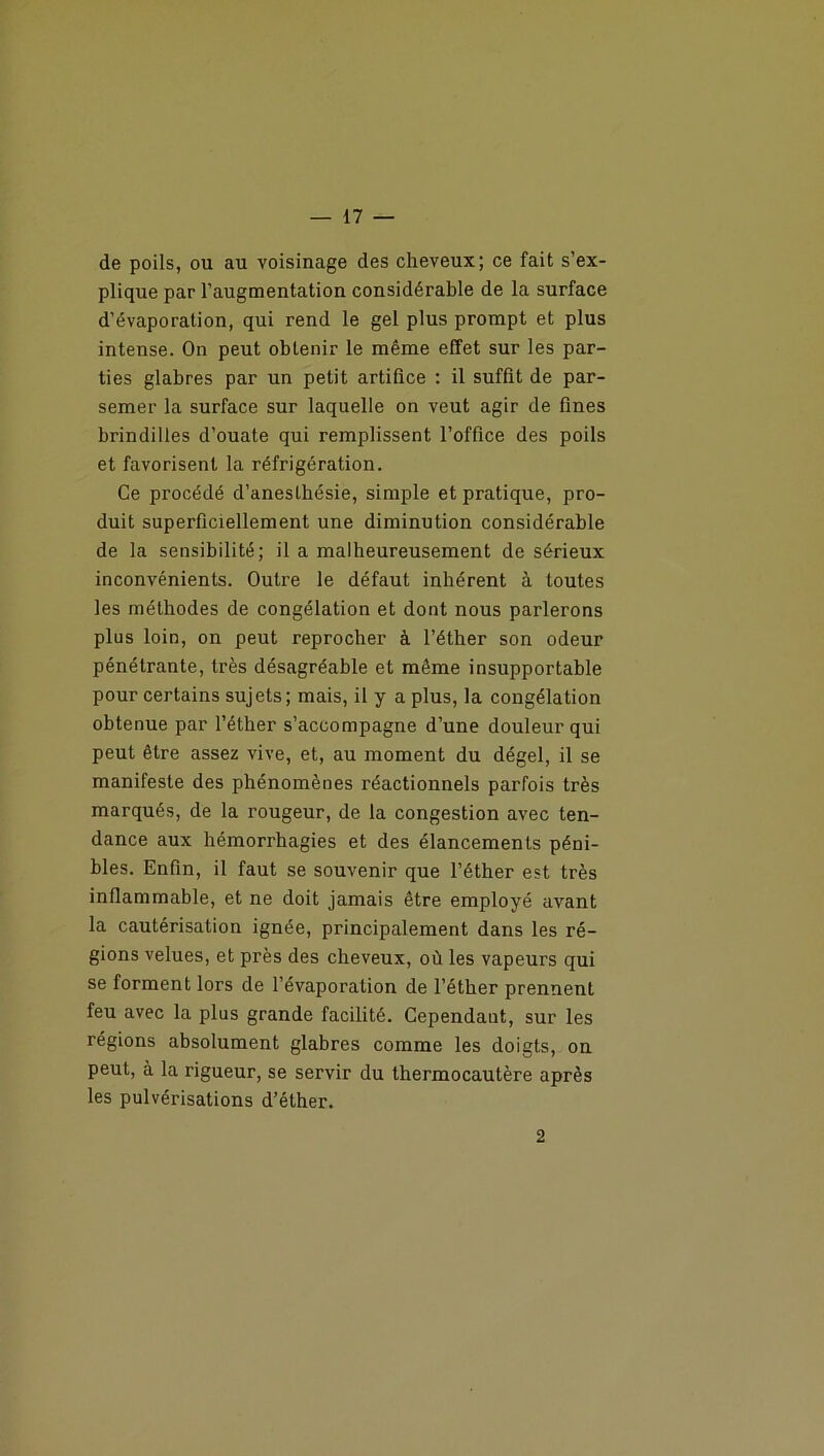 de poils, ou au voisinage des cheveux; ce fait s’ex- plique par l’augmentation considérable de la surface d’évaporation, qui rend le gel plus prompt et plus intense. On peut obtenir le même effet sur les par- ties glabres par un petit artifice : il suffit de par- semer la surface sur laquelle on veut agir de fines brindilles d’ouate qui remplissent l’office des poils et favorisent la réfrigération. Ce procédé d’anesthésie, simple et pratique, pro- duit superficiellement une diminution considérable de la sensibilité; il a malheureusement de sérieux inconvénients. Outre le défaut inhérent à toutes les méthodes de congélation et dont nous parlerons plus loin, on peut reprocher à l’éther son odeur pénétrante, très désagréable et même insupportable pour certains sujets; mais, il y a plus, la congélation obtenue par l’éther s’accompagne d’une douleur qui peut être assez vive, et, au moment du dégel, il se manifeste des phénomènes réactionnels parfois très marqués, de la rougeur, de la congestion avec ten- dance aux hémorrhagies et des élancements péni- bles. Enfin, il faut se souvenir que l’éther est très inflammable, et ne doit jamais être employé avant la cautérisation ignée, principalement dans les ré- gions velues, et près des cheveux, où les vapeurs qui se forment lors de l’évaporation de l’éther prennent feu avec la plus grande facilité. Cependant, sur les régions absolument glabres comme les doigts, on peut, à la rigueur, se servir du thermocautère après les pulvérisations d’éther. 2