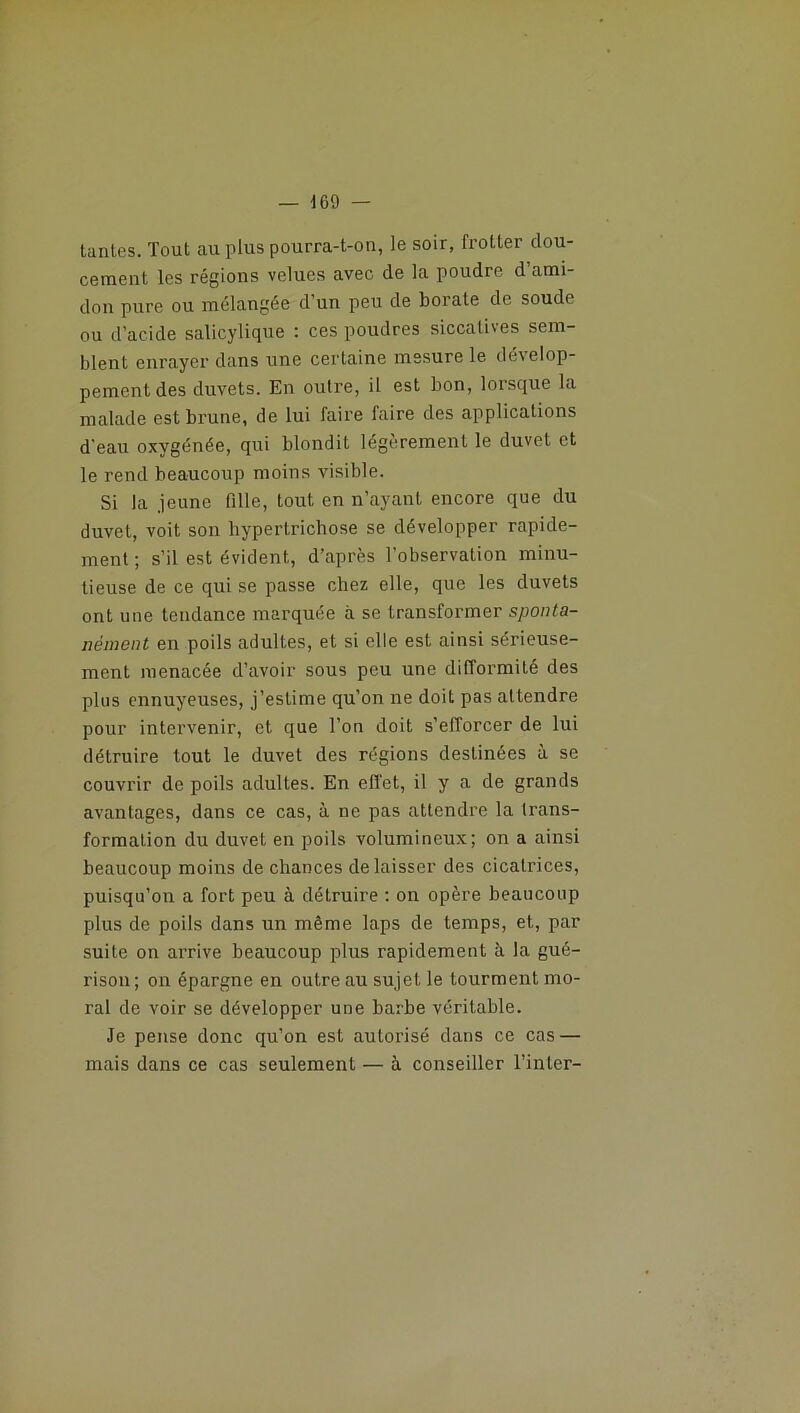 tantes. Tout au plus pourra-t-on, le soir, frotter dou- cement les régions velues avec de la poudre d’ami- don pure ou mélangée d’un peu de borate de soude ou d’acide salicylique : ces poudres siccatives sem- blent enrayer dans une certaine mesure le dévelop- pement des duvets. En outre, il est bon, lorsque la malade est brune, de lui faire faire des applications d'eau oxvgénée, qui blondit légèrement le duvet et le rend beaucoup moins visible. Si la jeune fille, tout en n’ayant encore que du duvet, voit son liyperlrichose se développer rapide- ment ; s’il est évident, d’après l’observation minu- tieuse de ce qui se passe chez elle, que les duvets ont une tendance marquée à se transformer sponta- nément en poils adultes, et si elle est ainsi sérieuse- ment menacée d’avoir sous peu une difformité des plus ennuyeuses, j’estime qu’on ne doit pas attendre pour intervenir, et que l’on doit s’efforcer de lui détruire tout le duvet des régions destinées à se couvrir de poils adultes. En effet, il y a de grands avantages, dans ce cas, à ne pas attendre la trans- formation du duvet en poils volumineux; on a ainsi beaucoup moins de chances délaisser des cicatrices, puisqu’on a fort peu à détruire : on opère beaucoup plus de poils dans un même laps de temps, et, par suite on arrive beaucoup plus rapidement à la gué- rison; on épargne en outre au sujet le tourment mo- ral de voir se développer une barbe véritable. Je pense donc qu’on est autorisé dans ce cas — mais dans ce cas seulement — à conseiller l’inter-