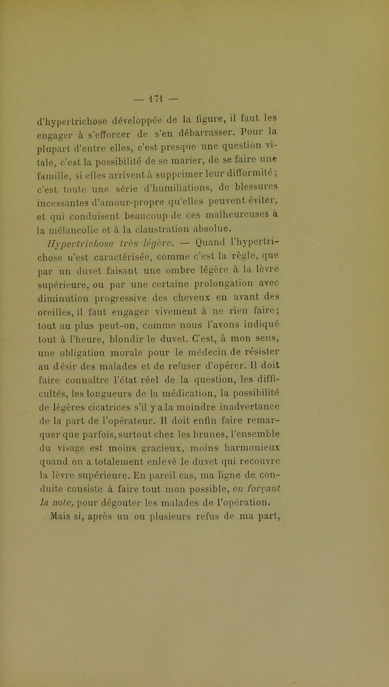 d'hypertrichose développée de la ligure, il faut les engager a s’efforcer de s’en débarrasser. Pour la plupart d’entre elles, c’est presque une question vi- tale, c’est la possibilité de se marier, de se faire une famille, si elles arrivent à supprimer leur difformité ; c’est toute une série d’humiliations, de blessures incessantes d’amour-propre qu’elles peuvent éviter, et qui conduisent beaucoup de ces malheureuses à la mélancolie et à la claustration absolue. Hypertrichose très légère. — Quand l’hypertri- chose n’est caractérisée, comme c’est la règle, que par un duvet faisant une ombre légère à la lèvre supérieure, ou par une certaine prolongation avec diminution progressive des cheveux en avant des oreilles, il faut engager vivement à ne rien faire ; tout au pins peut-on, comme nous l’avons indiqué tout à l’heure, blondir le duvet. C’est, à mon sens, une obligation morale pour le médecin de résister au désir des malades et de refuser d’opérer. Il doit faire connaître l’état réel de la question, les diffi- cultés, les longueurs de la médication, la possibilité de légères cicatrices s’il y a la moindre inadvertance de la part de l’opérateur. Il doit enfin faire remar- quer que parfois, surtout chez les brunes, l’ensemble du visage est moins gracieux, moins harmonieux quand on a totalement enlevé le duvet qui recouvre la lèvre supérieure. En pareil cas, ma ligne de con- duite consiste à faire tout mon possible, en forçant la note, pour dégoûter les malades de l’opération. Mais si, après un ou plusieurs refus de ma part,