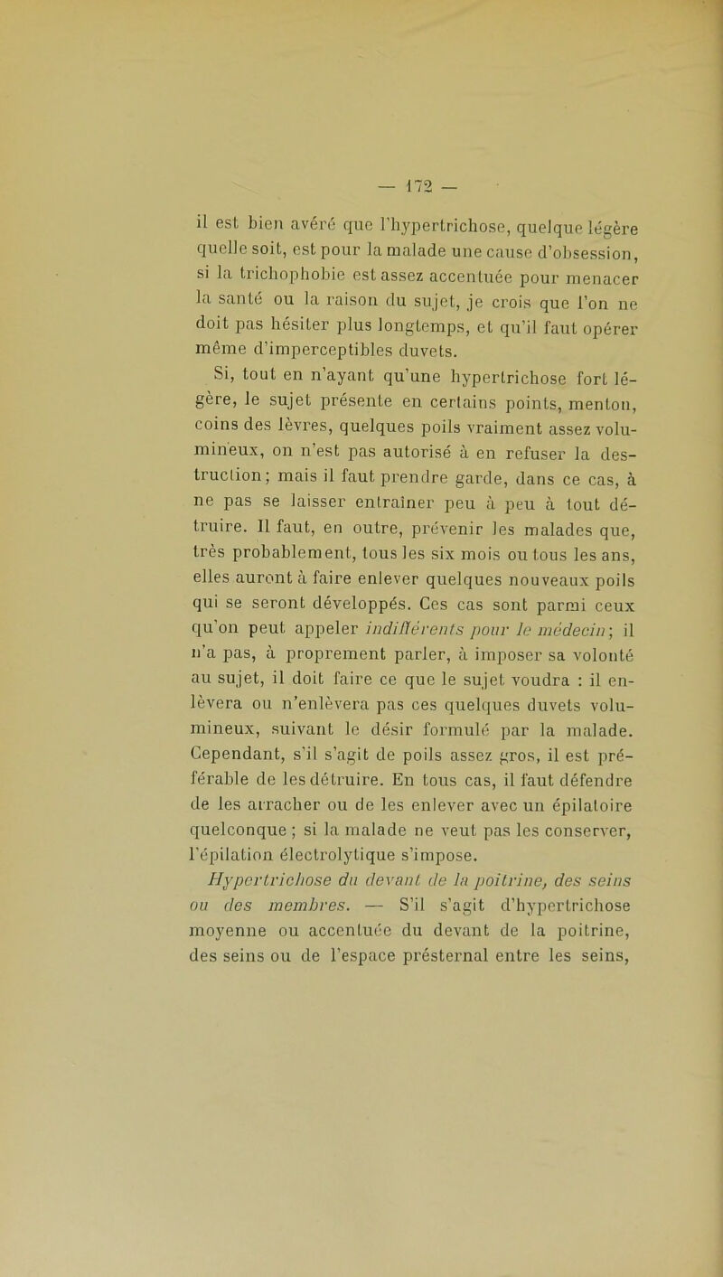 il est bien avéré que 1 hyperlrichose, quelque légère quelle soit, est pour la roulade une cause d’obsession, si la trichophobie est assez accentuée pour menacer la santé ou la raison du sujet, je crois que l’on ne doit pas hésiter plus longtemps, et qu’il faut opérer même d’imperceptibles duvets. Si, tout en n’ayant qu’une hyperlrichose fort lé- gère, le sujet présente en certains points, menton, coins des lèvres, quelques poils vraiment assez volu- mineux, on n est pas autorisé à en refuser la des- truction; mais il faut prendre garde, dans ce cas, à ne pas se laisser entraîner peu à peu à tout dé- truire. 11 faut, en outre, prévenir les malades que, très probablement, tous les six mois ou tous les ans, elles auront à faire enlever quelques nouveaux poils qui se seront développés. Ces cas sont parmi ceux qu’on peut appeler indifférents pour le médecin-, il n’a pas, à proprement parler, à imposer sa volonté au sujet, il doit faire ce que le sujet voudra : il en- lèvera ou n’enlèvera pas ces quelques duvets volu- mineux, suivant le désir formulé par la malade. Cependant, s’il s’agit de poils assez gros, il est pré- férable de les détruire. En tous cas, il faut défendre de les arracher ou de les enlever avec un épilaloire quelconque ; si la malade ne veut pas les conserver, l’épilation électrolytique s’impose. Hyperlrichose du devant de la poitrine, des seins ou des membres. — S’il s’agit d’hypertrichose moyenne ou acccnluée du devant de la poitrine, des seins ou de l’espace présternal entre les seins,