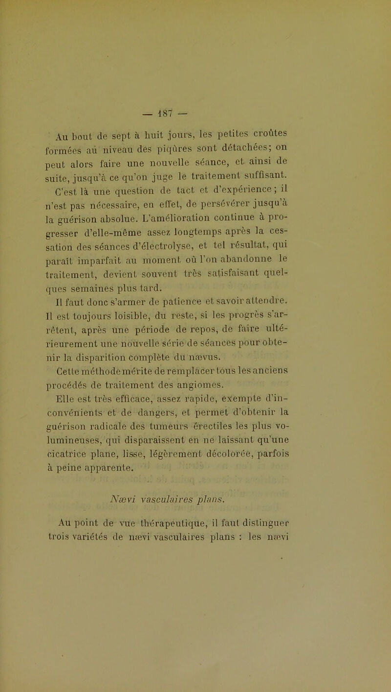 Au bout de sept à huit jours, les petites croûtes formées au niveau des piqûres sont détachées; on peut alors faire une nouvelle séance, et ainsi de suite, jusqu’à ce qu’on juge le traitement suffisant. C’est là une question de tact et d’expérience ; il n’est pas nécessaire, en effet, de persévérer jusqu a la guérison absolue. L’amélioraLion continue à pro- gresser d’elle-même assez longtemps après la ces- sation des séances d’éléctrolyse, et tel résultat, qui paraît imparfait au moment où l’on abandonne le traitement, devient souvent très satisfaisant quel- ques semaines plus tard. Il faut donc s’armer de patience et savoir attendre. Il est toujours loisible, du reste, si les progrès s ar- rêtent, après une période de repos, de faire ulté- rieurement une nouvelle série de séances pour obte- nir la disparition complète du nævus. Cette méthode mérite de remplacer tous les anciens procédés de traitement des angiomes. Elle est très efficace, assez rapide, exempte d'in- convénients et de dangers, et permet d’obtenir la guérison radicale des tumeurs érectiles les plus vo- lumineuses, qui disparaissent en ne laissant qu’une cicatrice plane, lisse, légèrement décolorée, parfois à peine apparente. Nævi vasculaires plans. Au point de vue thérapeutique, il faut distinguer trois variétés de nævi vasculaires plans : les nævi