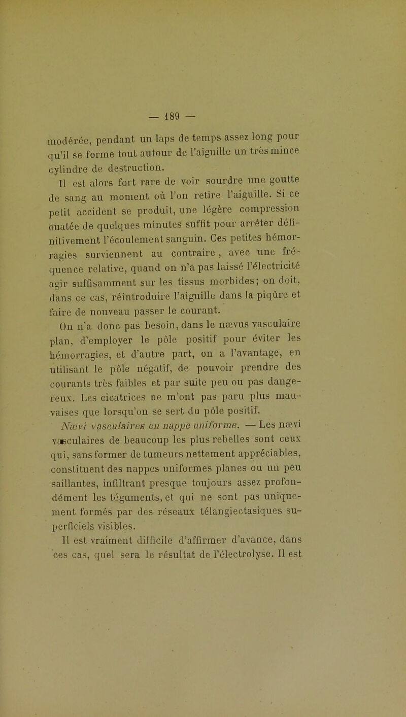 modérée, pendant un laps de temps assez long pour qu’il se forme tout autour de l'aiguille un très mince cylindre de destruction. 11 est alors fort rare de voir sourdre une goutte de sang au moment où l’on relire l’aiguille. Si ce pelil accident se produit, une légère compression ouatée de quelques minutes suffit pour arrêter défi- nitivement l’écoulement sanguin. Ces petites hémoi- ragies surviennent au contraire, avec une fré- quence relative, quand on n’a pas laissé l’électricité agir suffisamment sur les tissus morbides; on doit, dans ce cas, réintroduire l’aiguille dans la piqûre et faire de nouveau passer le courant. On n’a donc pas besoin, dans le nævus vasculaire plan, d’employer le pôle positif pour éviter les hémorragies, et d’autre part, on a l’avantage, en utilisant le pôle négatif, de pouvoir prendre des courants très faibles et par suite peu ou pas dange- reux. Les cicatrices ne m’ont pas paru plus mau- vaises que lorsqu’on se sert du pôle positif. Nævi vasculaires eu nappe uniforme. — Les nævi vasculaires de beaucoup les plus rebelles sont ceux qui, sans former de tumeurs nettement appréciables, constituent des nappes uniformes planes ou un peu saillantes, infiltrant presque toujours assez profon- dément les téguments, et qui ne sont pas unique- ment formés par des réseaux télangiectasiques su- perficiels visibles. 11 est vraiment difficile d’affirmer d'avance, dans ces cas, quel sera le résultat de l’éleclrolyse. Il est