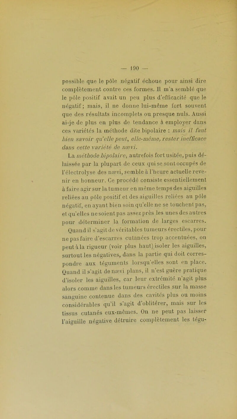 possible que le pôle négatif échoue pour ainsi dire complètement contre ces formes. Il m’a semblé que le pôle positif avait un peu plus d’efficacité que le négatif; mais, il ne donne lui-même fort souvent que des résultats incomplets ou presque nuis. Aussi ai-je de plus en plus de tendance à employer dans ces variétés la méthode dite bipolaire : mais il faut Lien savoir qu’elle peut, elle-même, rester inefficace dans cette variété de nævi. La méthode bipolaire, autiæfois fort usitée, puis dé- laissée par la plupart de ceux qui se sont occupés de l’électrolyse des nævi, semble à l’heure actuelle reve- nir en honneur. Ce procédé consiste essentiellement à faire agir sur la tumeur en même temps des aiguilles reliées au pôle positif et des aiguilles reliées au pôle négatif, en ayant bien soin qu’elle ne se louchent pas, et quelles nesoientpas assez près les unesdesautres pour déterminer la formation de larges escarres. Quand il s’agit de véritables tumeurs érectiles, pour ne pas faire d’escarres cutanées trop accentuées, on peutàla rigueur (voir plus haut) isoler les aiguilles, surtout les négatives, dans la partie qui doit corres- pondre aux téguments lorsqu’elles sont en place. Quand il s’agit de nævi plans, il n’est guère pratique d’isoler les aiguilles, car leur extrémité n agit plus alors comme dans les tumeurs érectiles sur la masse sanguine contenue dans des cavités plus ou moins considérables qu’il s agit d oblitérer, mais sur les tissus cutanés eux-mêmes. On ne peut pas laisser l’aiguille négative détruire complètement les légu-