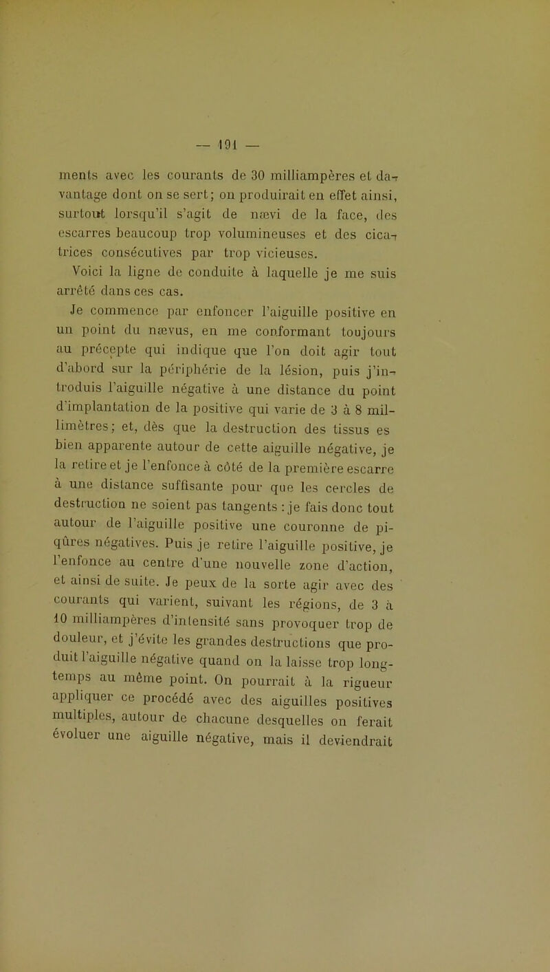 ments avec les courants de 30 milliampères et da-r vantage dont on se sert; on produirait en effet ainsi, surtout lorsqu’il s’agit de nævi de la face, des escarres beaucoup trop volumineuses et des cica-7 trices consécutives par trop vicieuses. Voici la ligne de conduite à laquelle je me suis arrêté dans ces cas. Je commence par enfoncer l’aiguille positive en un point du nævus, en me conformant toujours au précepte qui indique que l’on doit agir tout d abord sur la périphérie de la lésion, puis j’in- troduis 1 aiguille négative à une distance du point d implantation de la positive qui varie de 3 à 8 mil- limètres; et, dès que la destruction des tissus es bien apparente autour de cette aiguille négative, je la retire et je 1 enfonce a côté de la première escarre à une distance suffisante pour que les cercles de destruction ne soient pas tangents : je fais donc tout autour de l’aiguille positive une couronne de pi- qûres négatives. Puis je retire l’aiguille positive, je 1 enfonce au centre d'une nouvelle zone d’action, et ainsi de suite. Je peux de la sorte agir avec des courants qui varient, suivant les régions, de 3 à 10 milliampères d’intensité sans provoquer trop de douleur, et j évite les grandes destructions que pro- duit 1 aiguille négative quand on la laisse trop long- temps au même point. On pourrait à la rigueur appliquer ce procédé avec des aiguilles positives multiples, autour de chacune desquelles on ferait évoluer une aiguille négative, mais il deviendrait