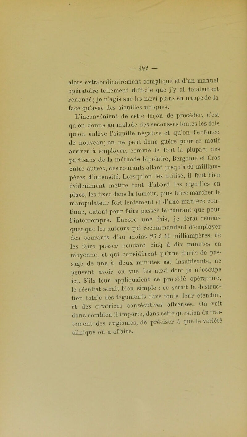 alors extraordinairement compliqué et d’un manuel opératoire tellement difficile que j’y ai totalement renoncé; je n’agis sur lesnœvi plans en nappe de la l'ace qu’avec des aiguilles uniques. L’inconvénient de celte façon de procéder, c est qu’on donne au malade des secousses toutes les fois qu’on enlève l’aiguille négative et qu on 1 enfonce de nouveau; on ne peut donc guère pour ce motif arriver à employer, comme le font la plupart des partisans de la méthode bipolaire, Bergonié et Gros entre autres, des courants allant jusqu’à CO milliam- pères d’intensité. Lorsqu’on les utilise, il faut bien évidemment mettre tout d’abord les aiguilles en place, les fixer dans la tumeur, puis faire marcher le manipulateur fort lentement et d une manière con- tinue, autant pour faire passer le courant que poui l’interrompre. Encore une fois, je ferai remar- quer que les auteurs qui recommandent d’employer des courants d’au moins 25 à 40 milliampères, de les faire passer pendant cinq à dix minutes en moyenne, et qui considèrent qu’une durée de pas- sage de une à deux minutes est insuffisante, ne peuvent avoir en vue les nœvi dont je m’occupe ici. S'ils leur appliquaient ce procédé opératoire, le résultat serait bien simple : ce serait la destruc- tion totale des téguments dans toute leur étendue, et des cicatrices consécutives affreuses. On voit donc combien il importe, dans cette question du trai- tement des angiomes, de préciser à quelle variété clinique on a affaire.