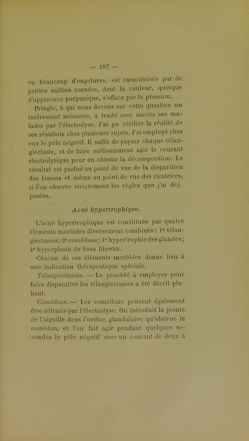 eu beaucoup d'engelures, est caractérisée par de petites saillies cornées, dont la couleur, quoique d’apparence purpurique, s’efface par la pression. Pringle, à qui nous devons sur cette question un intéressant mémoire, a traité avec succès ses ma- lades par l’électrolyse. J’ai pu vérifier la réalité de ses résultats chez plusieurs sujets. J’ai employé chez eux le pôle négatif. Il suffit de piquer chaque télan- giectasie, et de l'aire suffisamment agir le courant électrolytique pour en obtenir la décomposition. Le résultat est parfait au point de vue de la disparition des lésions et même au point de vue des cicatrices, si l’on observe strictement les règles que j’ai déj posées. Acné hypertrophique. L’acné hypertrophique est constituée par quatre éléments morbides diversement combinés : 1° télan- giectasics ; 2° comédons ; 3° hypertrophie des glandes ; 4° hyperplasie du tissu fibreux. Chacun de ces éléments morbides donne lieu à une indication thérapeutique spéciale. Télangiectasies. — Le procédé à employer pour faire disparaître les télangiectasies a été décriL plu haut. Comédons. — Les comédons peuvent également être détruits par l’électrolyse. On introduit la pointe de l’aiguille dans l’orifice glandulaire qu’obstrue le comédon, et l’on fait agir pendant quelques se- condes le pôle négatif avec un courant de deux à