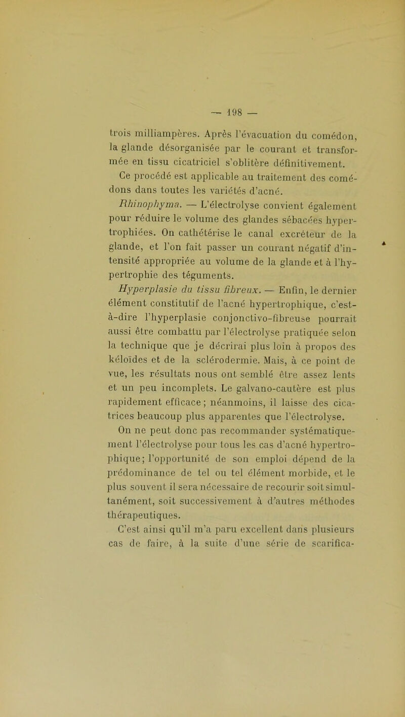 trois milliampères. Après l’évacuation du comédon, la glande désorganisée par le courant et transfor- mée en tissu cicatriciel s’oblitère définitivement. Ce procédé est applicable au traitement des comé- dons dans toutes les variétés d’acné. Rhinophyma. — L’électrolyse convient également pour réduire le volume des glandes sébacées hyper- trophiées. On cathétérise le canal excréteur de la glande, et l’on fait passer un courant négatif d’in- tensité appropriée au volume de la glande et à l’hy- pertrophie des téguments. Hyperplasie du tissu fibreux. — Enfin, le dernier élément constitutif de l’acné hypertrophique, c’est- à-dire l’hyperplasie conjonctivo-fibreuse pourrait aussi être combattu par l’électrolyse pratiquée selon la technique que je décrirai plus loin à propos des kéloïdes et de la sclérodermie. Mais, à ce point de vue, les résultats nous ont semblé être assez lents et un peu incomplets. Le galvano-cautère est plus rapidement efficace ; néanmoins, il laisse des cica- trices beaucoup plus apparentes que l’électrolyse. On ne peut donc pas recommander systématique- ment l’électrolyse pour tous les cas d’acné hypertro- phique; l’opportunité de son emploi dépend de la prédominance de tel ou tel élément morbide, et le plus souvent il sera nécessaire de recourir soit simul- tanément, soit successivement à d’autres méthodes thérapeutiques. C’est ainsi qu’il m’a paru excellent dans plusieurs cas de faire, à la suite d’une série de scarifica-
