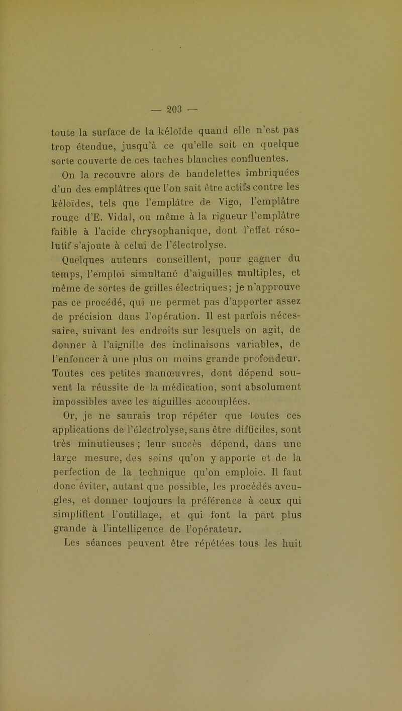 toule la surface de la kéloïde quand elle n’esl pas trop étendue, jusqu’à ce qu’elle soit en quelque sorte couverte de ces taches blanches confluentes. On la recouvre alors de bandelettes imbriquées d’un des emplâtres que l’on sait être actifs contre les kéloïdcs, tels que l’emplâtre de Vigo, l'emplâtre rouge d’E. Vidal, ou même à la rigueur l’emplâtre faible à l’acide chrysophanique, dont l’effet réso- lutif s’ajoute à celui de l’électrolyse. Quelques auteurs conseillent, pour gagner du temps, l’emploi simultané d’aiguilles multiples, et même de sortes de grilles électriques; je n’approuve pas ce procédé, qui ne permet pas d’apporter assez de précision dans l’opération. 11 est parfois néces- saire, suivant les endroits sur lesquels on agit, de donner à l’aiguille des inclinaisons variables, de l’enfoncer à une plus ou moins grande profondeur. Toutes ces petites manœuvres, dont dépend sou- vent la réussite de la médication, sont absolument impossibles avec les aiguilles accouplées. Or, je ne saurais trop répéter que toutes ces applications de l’éleclrolyse, sans être difficiles, sont très minutieuses ; leur succès dépend, dans une large mesure, des soins qu’on y apporte et de la perfection de la technique qu’on emploie. Il faut donc éviter, autant que possible, les procédés aveu- gles, et donner toujours la préférence à ceux qui simplifient l’outillage, et qui font la part plus grande à l’intelligence de l’opérateur. Les séances peuvent être répétées tous les huit