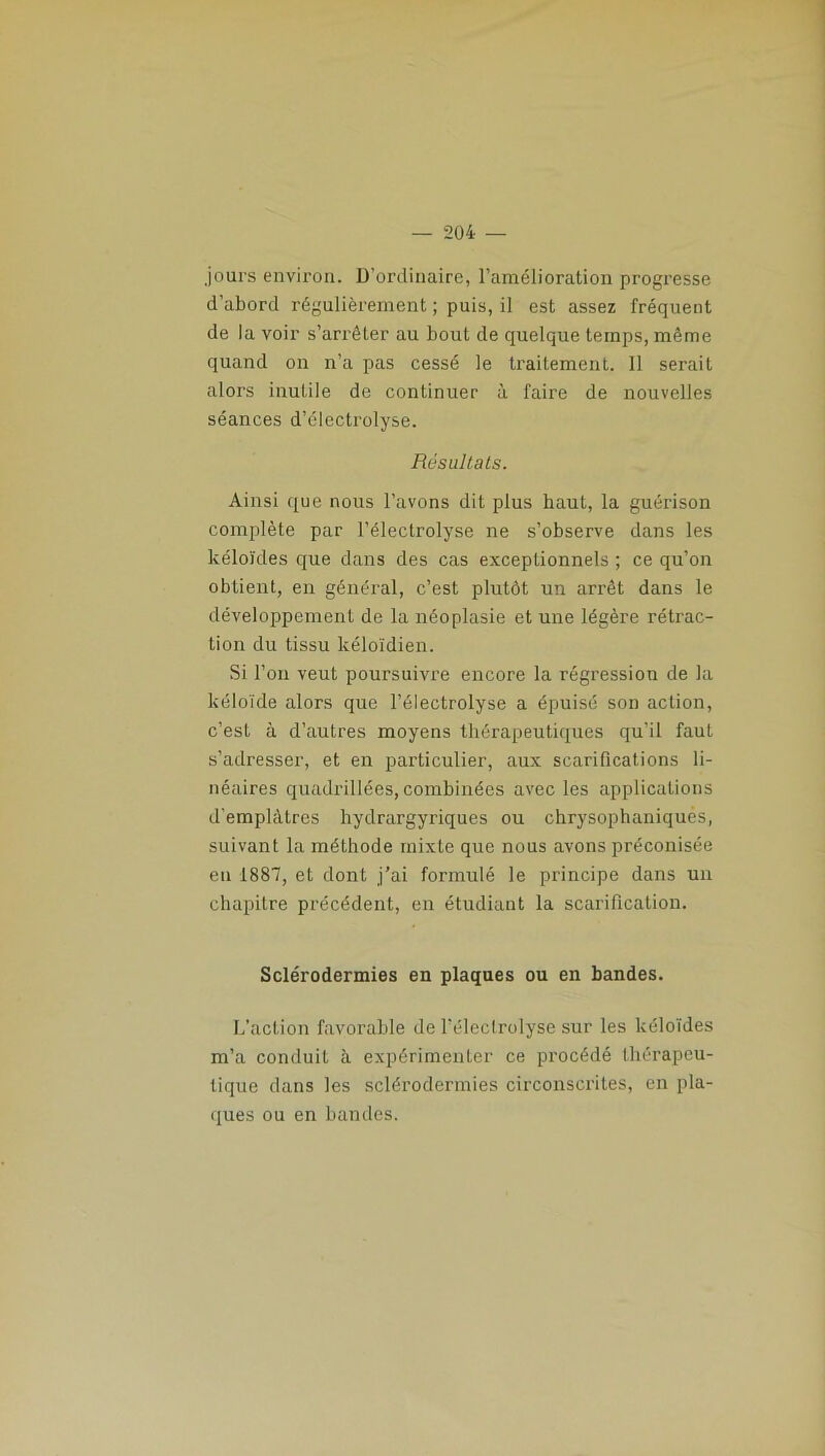 jours environ. D’ordinaire, l’amélioration progresse d’abord régulièrement ; puis, il est assez fréquent de la voir s’arrêter au bout de quelque temps, même quand on n’a pas cessé le traitement. 11 serait alors inutile de continuer à faire de nouvelles séances d’électrolyse. Résultats. Ainsi que nous l’avons dit plus haut, la guérison complète par l’électrolyse ne s’observe dans les kéloïdes que dans des cas exceptionnels ; ce qu’on obtient, en général, c’est plutôt un arrêt dans le développement de la néoplasie et une légère rétrac- tion du tissu kéloïdien. Si l’on veut poursuivre encore la régression de la kéloïde alors que l’électrolyse a épuisé son action, c’est à d’autres moyens thérapeutiques qu’il faut s’adresser, et en particulier, aux scarifications li- néaires quadrillées, combinées avec les applications d’emplâtres hydrargyriques ou chrysophaniques, suivant la méthode mixte que nous avons préconisée eu 1887, et dont j’ai formulé le principe dans un chapitre précédent, en étudiant la scarification. Sclérodermies en plaques ou en bandes. L’action favorable de l’électrolyse sur les kéloïdes m’a conduit à expérimenter ce procédé thérapeu- tique dans les sclérodermies circonscrites, en pla- ques ou en bandes.