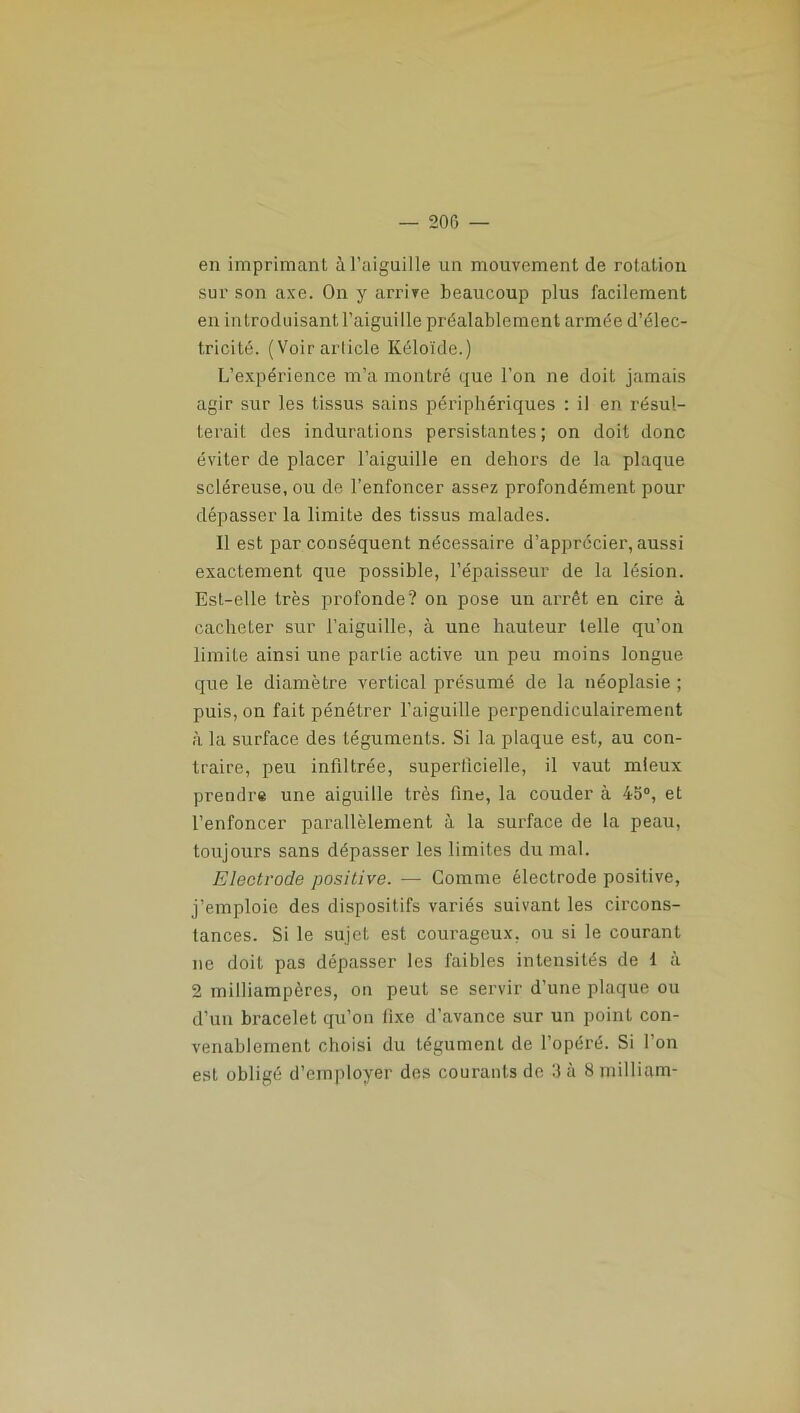en imprimant à l’aiguille un mouvement de rotation sur son axe. On y arrive beaucoup plus facilement en introduisant l’aiguille préalablement armée d’élec- tricité. (Voir article Kéloïde.) L’expérience m’a montré que l’on ne doit jamais agir sur les tissus sains périphériques : il en résul- terait des indurations persistantes ; on doit donc éviter de placer l’aiguille en dehors de la plaque scléreuse, ou de l’enfoncer assez profondément pour dépasser la limite des tissus malades. Il est par conséquent nécessaire d’apprécier, aussi exactement que possible, l’épaisseur de la lésion. Est-elle très profonde? on pose un arrêt en cire à cacheter sur l’aiguille, à une hauteur telle qu’on limite ainsi une partie active un peu moins longue que le diamètre vertical présumé de la néoplasie ; puis, on fait pénétrer l’aiguille perpendiculairement à la surface des téguments. Si la plaque est, au con- traire, peu infiltrée, superficielle, il vaut mieux prendre une aiguille très fine, la couder à 45°, et l’enfoncer parallèlement à la surface de la peau, toujours sans dépasser les limites du mal. Electrode positive. — Comme électrode positive, j’emploie des dispositifs variés suivant les circons- tances. Si le sujet est courageux, ou si le courant ne doit pas dépasser les faibles intensités de I à 2 milliampères, on peut se servir d’une plaque ou d’un bracelet qu’on fixe d’avance sur un point con- venablement choisi du tégument de l’opéré. Si l’on est obligé d’employer des courants de 3 à 8 milliam-