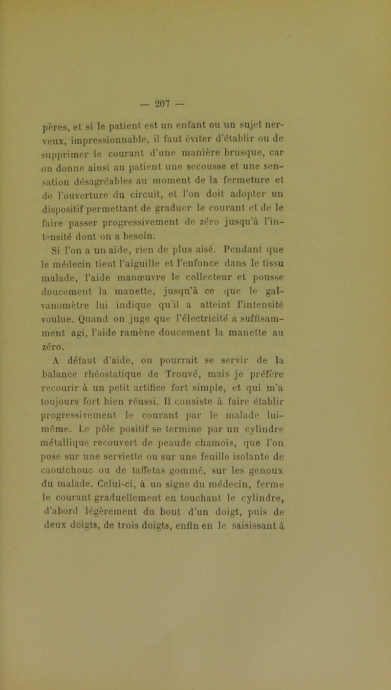 pères, et si le patient est un enfant ou un sujet ner- veux, impressionnable, il faut éviter d’établir ou de supprimer le courant d’une manière brusque, car on donne ainsi au patient une secousse et une sen- sation désagréables au moment de la fermeture et de l’ouverture du circuit, et l’on doit adopter un dispositif permettant de graduer le courant et de le faire passer progressivement de zéro jusqu’à l’in- tensité dont on a besoin. Si l’on a un aide, rien de plus aisé. Pendant que le médecin tient l’aiguille et l’enfonce dans le tissu malade, l’aide manœuvre le collecteur et pousse doucement la manette, jusqu’à ce que le gal- vanomètre lui indique qu'il a atteint l’intensité voulue. Quand on juge que l’électricité a suffisam- ment agi, l’aide ramène doucement la manette au zéro. A défaut d’aide, on pourrait se servir de la balance i’héostatique de Trouvé, mais je préfère recourir à un petit artifice fort simple, et qui m’a toujours fort bien réussi. Il consiste à faire établir progressivement le courant par le malade lui- même. Le pôle positif se termine par un cylindre métallique recouvert de peaude chamois, que l’on pose sur une serviette ou sur une feuille isolante de caoutchouc ou de taffetas gommé, sur les genoux du malade. Celui-ci, à uu signe du médecin, ferme le courant graduellement en louchant le cylindre, d’abord légèrement du bout d’un doigt, puis de deux doigts, de trois doigts, enfin en le saisissant à