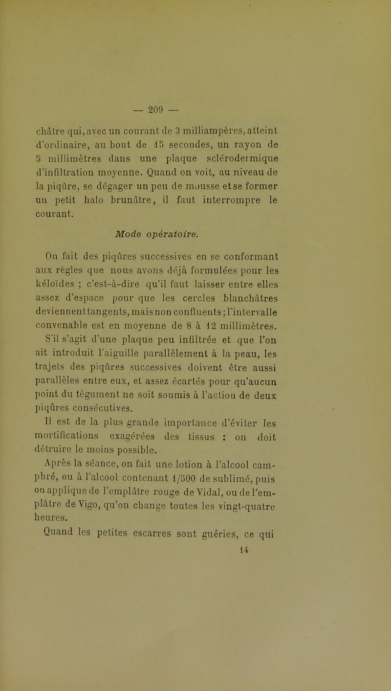 châtre qui, avec un courant de 3 milliampères, atteint d'ordinaire, au bout de 15 secondes, un rayon de 5 millimètres dans une plaque sclérodermique d’infiltration moyenne. Quand on voit, au niveau de la piqûre, se dégager un peu de mousse et se former un petit halo brunâtre, il faut interrompre le courant. Mode opératoire. On fait des piqûres successives en se conformant aux règles que nous avons déjà formulées pour les kéloïdes ; c’est-à-dire qu’il faut laisser entre elles assez d’espace pour que les cercles blanchâtres deviennent tangents, mais non confluents ; l’intervalle convenable est en moyenne de 8 à 12 millimètres. S'il s’agit d’une plaque peu infiltrée et que l’on ait introduit l’aiguille parallèlement à la peau, les trajels des piqûres successives doivent être aussi parallèles entre eux, et assez écartés pour qu’aucun point du tégument ne soit soumis à l’action de deux piqûres consécutives. Il est de la plus grande importance d’éviter les mortifications exagérées des tissus : on doit détruire le moins possible. Après la séance, on fait une lotion à l’alcool cam- phré, ou à l’alcool contenant 1/300 de sublimé, puis on applique de l’emplâtre rouge de Vidai, ou de l’em- plàlre de Vigo, qu’on change toutes les vingt-quatre heures. Quand les petites escarres sont guéries, ce qüi 14